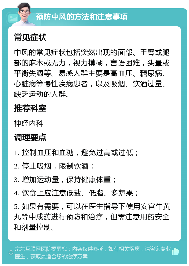 预防中风的方法和注意事项 常见症状 中风的常见症状包括突然出现的面部、手臂或腿部的麻木或无力，视力模糊，言语困难，头晕或平衡失调等。易感人群主要是高血压、糖尿病、心脏病等慢性疾病患者，以及吸烟、饮酒过量、缺乏运动的人群。 推荐科室 神经内科 调理要点 1. 控制血压和血糖，避免过高或过低； 2. 停止吸烟，限制饮酒； 3. 增加运动量，保持健康体重； 4. 饮食上应注意低盐、低脂、多蔬果； 5. 如果有需要，可以在医生指导下使用安宫牛黄丸等中成药进行预防和治疗，但需注意用药安全和剂量控制。