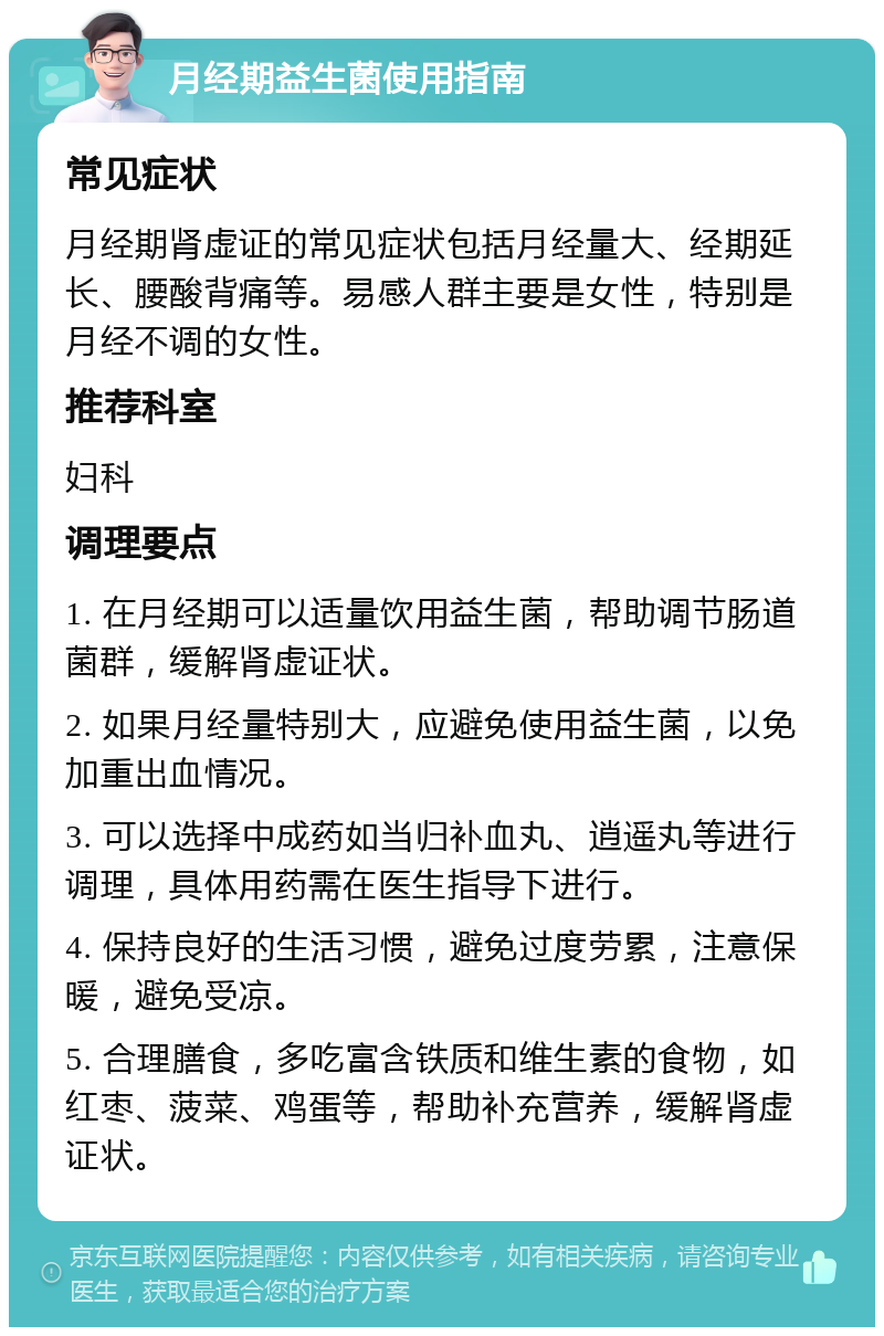 月经期益生菌使用指南 常见症状 月经期肾虚证的常见症状包括月经量大、经期延长、腰酸背痛等。易感人群主要是女性，特别是月经不调的女性。 推荐科室 妇科 调理要点 1. 在月经期可以适量饮用益生菌，帮助调节肠道菌群，缓解肾虚证状。 2. 如果月经量特别大，应避免使用益生菌，以免加重出血情况。 3. 可以选择中成药如当归补血丸、逍遥丸等进行调理，具体用药需在医生指导下进行。 4. 保持良好的生活习惯，避免过度劳累，注意保暖，避免受凉。 5. 合理膳食，多吃富含铁质和维生素的食物，如红枣、菠菜、鸡蛋等，帮助补充营养，缓解肾虚证状。