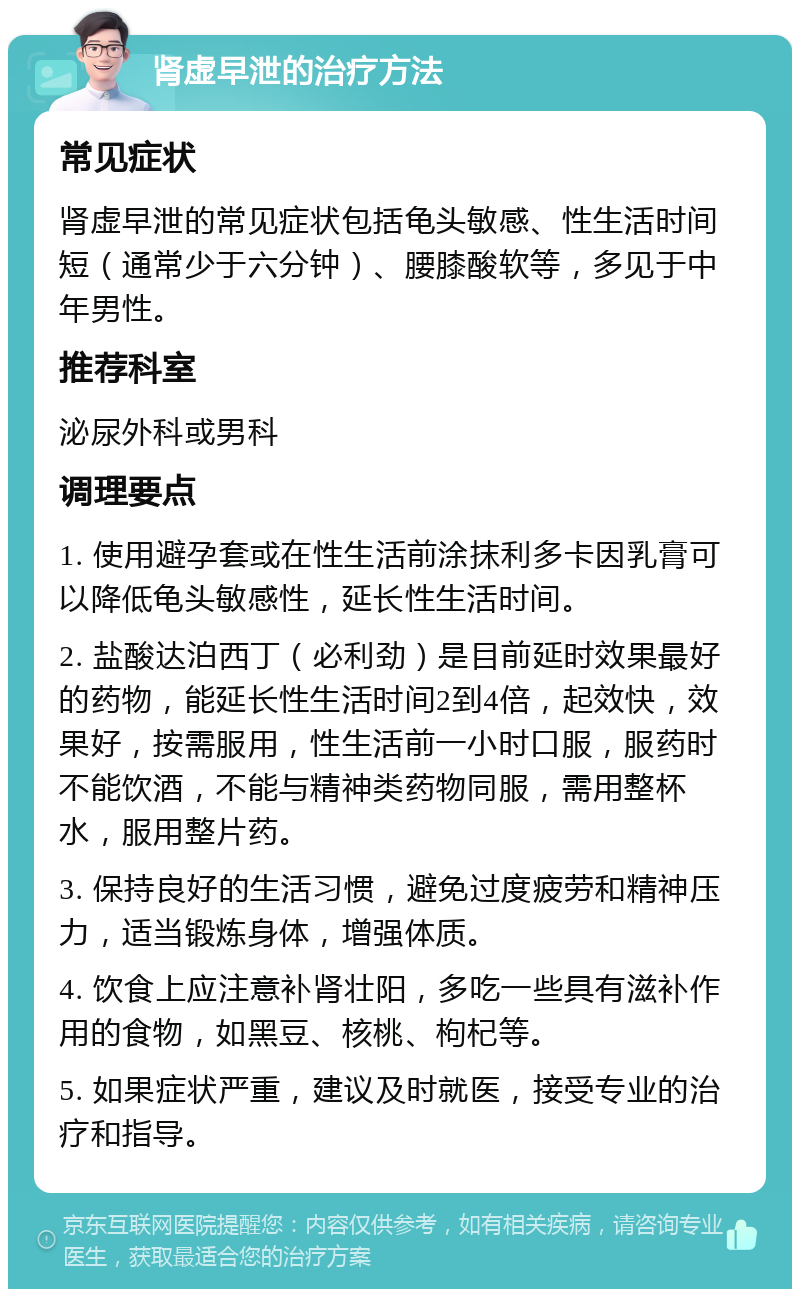 肾虚早泄的治疗方法 常见症状 肾虚早泄的常见症状包括龟头敏感、性生活时间短（通常少于六分钟）、腰膝酸软等，多见于中年男性。 推荐科室 泌尿外科或男科 调理要点 1. 使用避孕套或在性生活前涂抹利多卡因乳膏可以降低龟头敏感性，延长性生活时间。 2. 盐酸达泊西丁（必利劲）是目前延时效果最好的药物，能延长性生活时间2到4倍，起效快，效果好，按需服用，性生活前一小时口服，服药时不能饮酒，不能与精神类药物同服，需用整杯水，服用整片药。 3. 保持良好的生活习惯，避免过度疲劳和精神压力，适当锻炼身体，增强体质。 4. 饮食上应注意补肾壮阳，多吃一些具有滋补作用的食物，如黑豆、核桃、枸杞等。 5. 如果症状严重，建议及时就医，接受专业的治疗和指导。