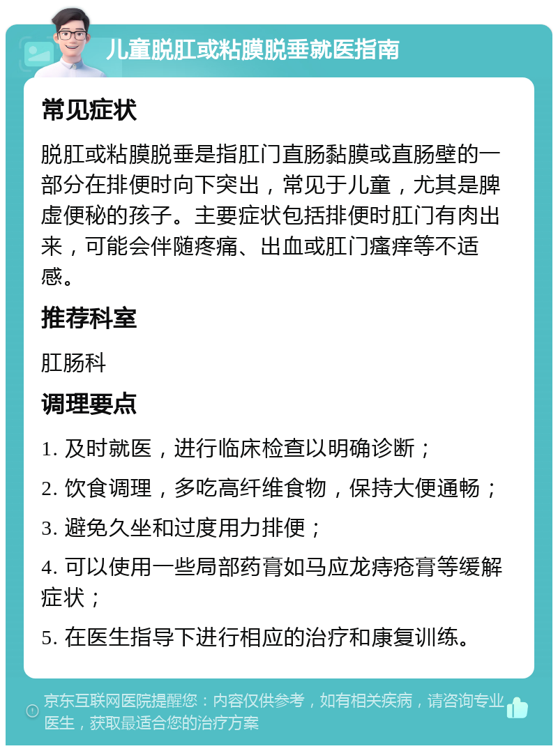 儿童脱肛或粘膜脱垂就医指南 常见症状 脱肛或粘膜脱垂是指肛门直肠黏膜或直肠壁的一部分在排便时向下突出，常见于儿童，尤其是脾虚便秘的孩子。主要症状包括排便时肛门有肉出来，可能会伴随疼痛、出血或肛门瘙痒等不适感。 推荐科室 肛肠科 调理要点 1. 及时就医，进行临床检查以明确诊断； 2. 饮食调理，多吃高纤维食物，保持大便通畅； 3. 避免久坐和过度用力排便； 4. 可以使用一些局部药膏如马应龙痔疮膏等缓解症状； 5. 在医生指导下进行相应的治疗和康复训练。