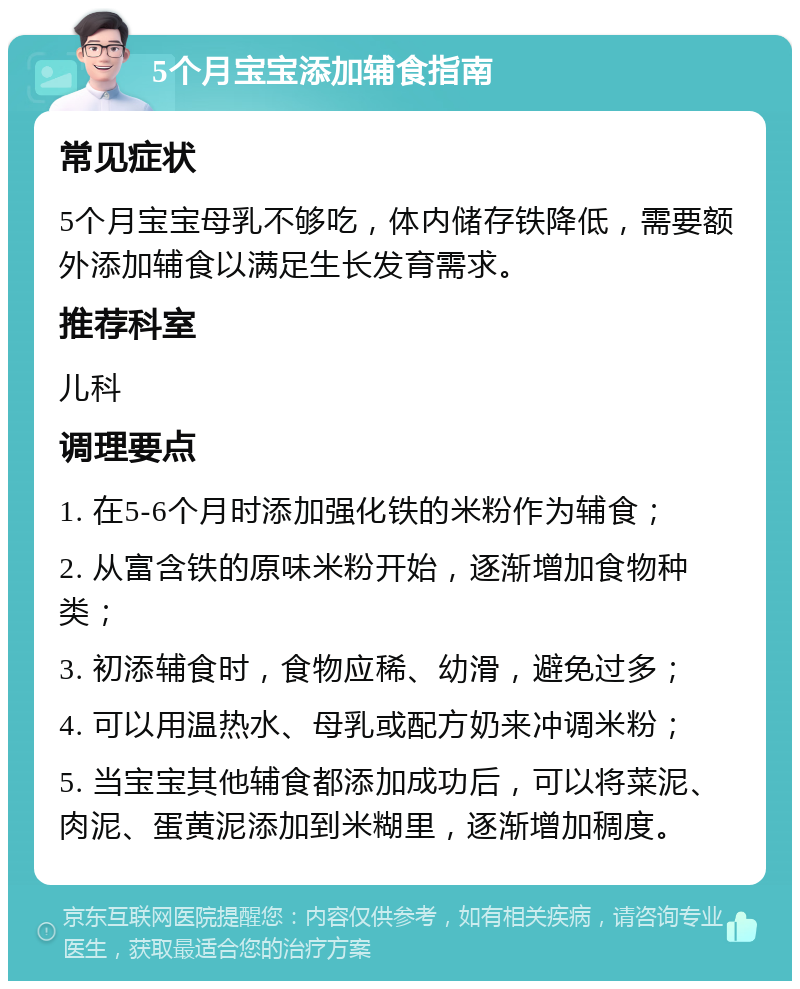 5个月宝宝添加辅食指南 常见症状 5个月宝宝母乳不够吃，体内储存铁降低，需要额外添加辅食以满足生长发育需求。 推荐科室 儿科 调理要点 1. 在5-6个月时添加强化铁的米粉作为辅食； 2. 从富含铁的原味米粉开始，逐渐增加食物种类； 3. 初添辅食时，食物应稀、幼滑，避免过多； 4. 可以用温热水、母乳或配方奶来冲调米粉； 5. 当宝宝其他辅食都添加成功后，可以将菜泥、肉泥、蛋黄泥添加到米糊里，逐渐增加稠度。