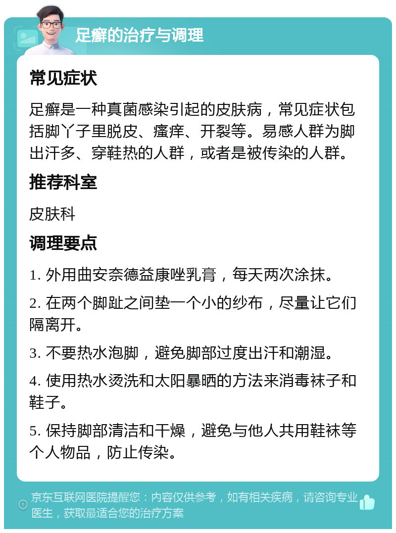 足癣的治疗与调理 常见症状 足癣是一种真菌感染引起的皮肤病，常见症状包括脚丫子里脱皮、瘙痒、开裂等。易感人群为脚出汗多、穿鞋热的人群，或者是被传染的人群。 推荐科室 皮肤科 调理要点 1. 外用曲安奈德益康唑乳膏，每天两次涂抹。 2. 在两个脚趾之间垫一个小的纱布，尽量让它们隔离开。 3. 不要热水泡脚，避免脚部过度出汗和潮湿。 4. 使用热水烫洗和太阳暴晒的方法来消毒袜子和鞋子。 5. 保持脚部清洁和干燥，避免与他人共用鞋袜等个人物品，防止传染。