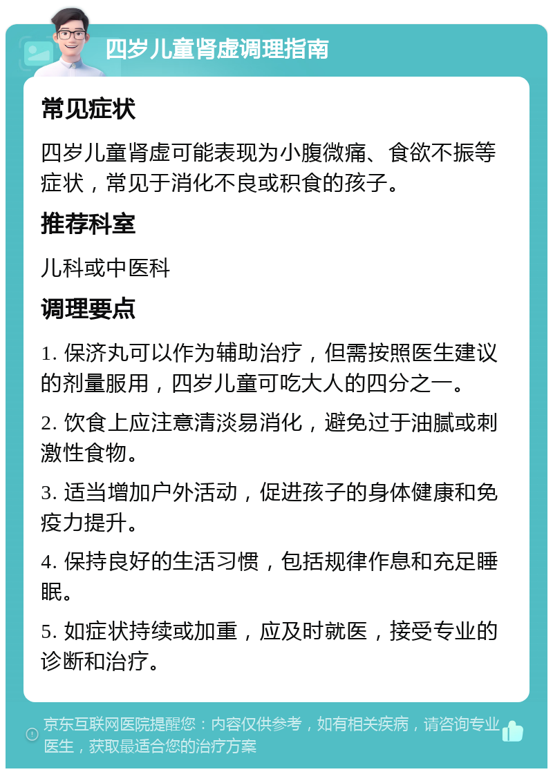 四岁儿童肾虚调理指南 常见症状 四岁儿童肾虚可能表现为小腹微痛、食欲不振等症状，常见于消化不良或积食的孩子。 推荐科室 儿科或中医科 调理要点 1. 保济丸可以作为辅助治疗，但需按照医生建议的剂量服用，四岁儿童可吃大人的四分之一。 2. 饮食上应注意清淡易消化，避免过于油腻或刺激性食物。 3. 适当增加户外活动，促进孩子的身体健康和免疫力提升。 4. 保持良好的生活习惯，包括规律作息和充足睡眠。 5. 如症状持续或加重，应及时就医，接受专业的诊断和治疗。