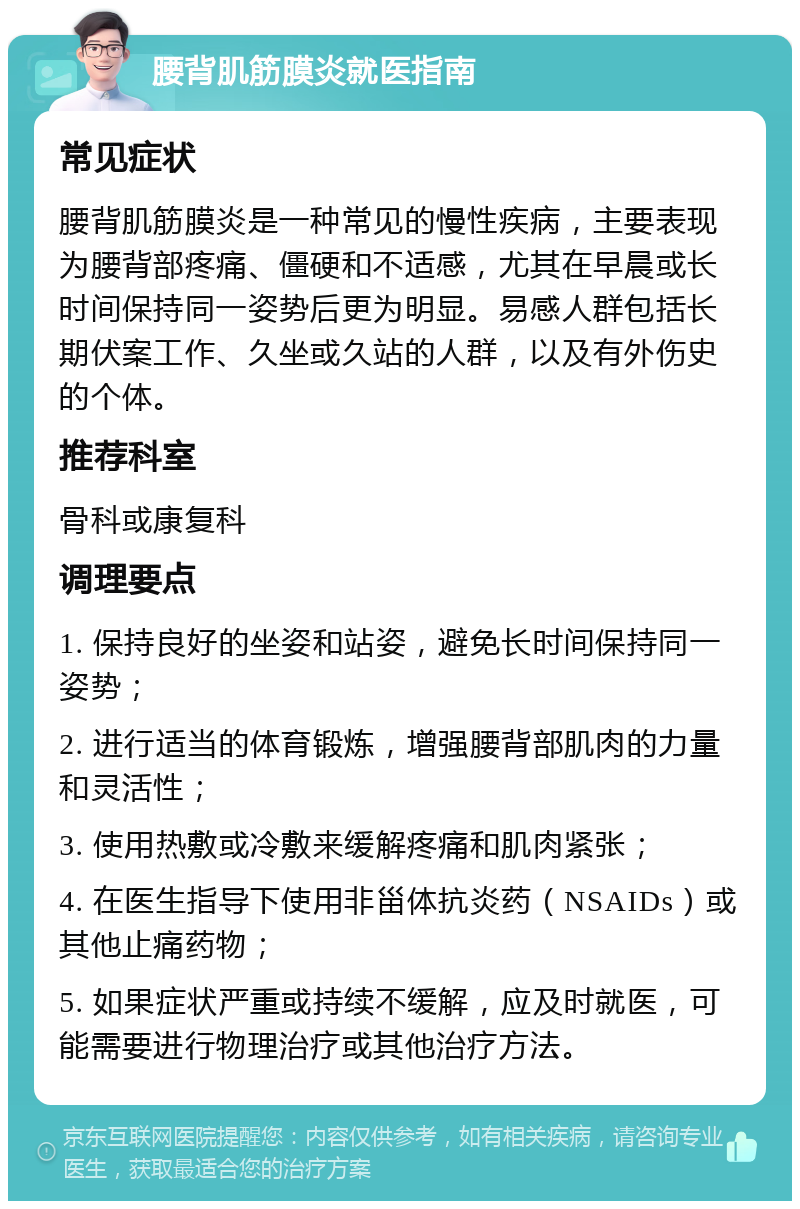 腰背肌筋膜炎就医指南 常见症状 腰背肌筋膜炎是一种常见的慢性疾病，主要表现为腰背部疼痛、僵硬和不适感，尤其在早晨或长时间保持同一姿势后更为明显。易感人群包括长期伏案工作、久坐或久站的人群，以及有外伤史的个体。 推荐科室 骨科或康复科 调理要点 1. 保持良好的坐姿和站姿，避免长时间保持同一姿势； 2. 进行适当的体育锻炼，增强腰背部肌肉的力量和灵活性； 3. 使用热敷或冷敷来缓解疼痛和肌肉紧张； 4. 在医生指导下使用非甾体抗炎药（NSAIDs）或其他止痛药物； 5. 如果症状严重或持续不缓解，应及时就医，可能需要进行物理治疗或其他治疗方法。