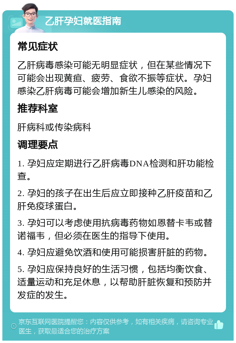 乙肝孕妇就医指南 常见症状 乙肝病毒感染可能无明显症状，但在某些情况下可能会出现黄疸、疲劳、食欲不振等症状。孕妇感染乙肝病毒可能会增加新生儿感染的风险。 推荐科室 肝病科或传染病科 调理要点 1. 孕妇应定期进行乙肝病毒DNA检测和肝功能检查。 2. 孕妇的孩子在出生后应立即接种乙肝疫苗和乙肝免疫球蛋白。 3. 孕妇可以考虑使用抗病毒药物如恩替卡韦或替诺福韦，但必须在医生的指导下使用。 4. 孕妇应避免饮酒和使用可能损害肝脏的药物。 5. 孕妇应保持良好的生活习惯，包括均衡饮食、适量运动和充足休息，以帮助肝脏恢复和预防并发症的发生。