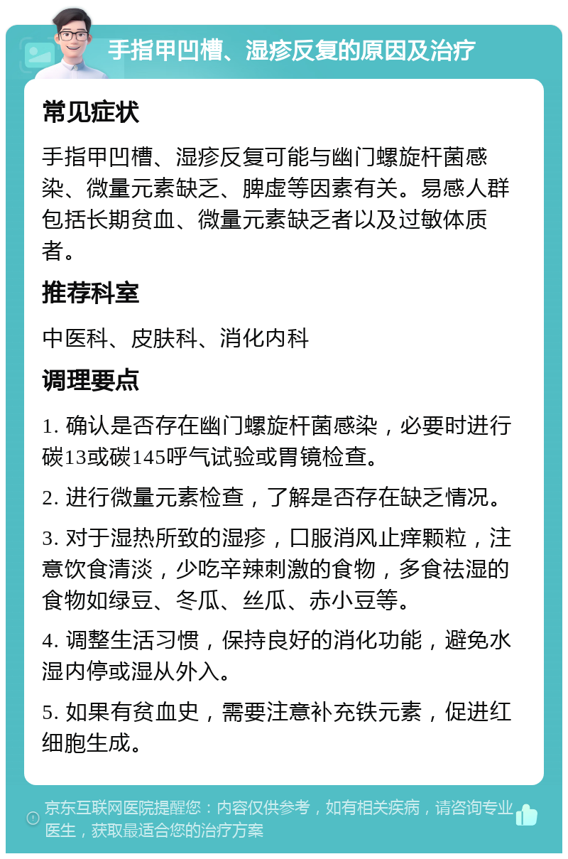 手指甲凹槽、湿疹反复的原因及治疗 常见症状 手指甲凹槽、湿疹反复可能与幽门螺旋杆菌感染、微量元素缺乏、脾虚等因素有关。易感人群包括长期贫血、微量元素缺乏者以及过敏体质者。 推荐科室 中医科、皮肤科、消化内科 调理要点 1. 确认是否存在幽门螺旋杆菌感染，必要时进行碳13或碳145呼气试验或胃镜检查。 2. 进行微量元素检查，了解是否存在缺乏情况。 3. 对于湿热所致的湿疹，口服消风止痒颗粒，注意饮食清淡，少吃辛辣刺激的食物，多食祛湿的食物如绿豆、冬瓜、丝瓜、赤小豆等。 4. 调整生活习惯，保持良好的消化功能，避免水湿内停或湿从外入。 5. 如果有贫血史，需要注意补充铁元素，促进红细胞生成。