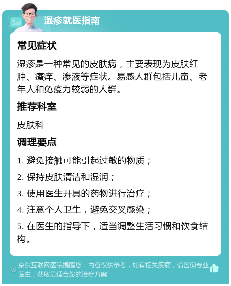 湿疹就医指南 常见症状 湿疹是一种常见的皮肤病，主要表现为皮肤红肿、瘙痒、渗液等症状。易感人群包括儿童、老年人和免疫力较弱的人群。 推荐科室 皮肤科 调理要点 1. 避免接触可能引起过敏的物质； 2. 保持皮肤清洁和湿润； 3. 使用医生开具的药物进行治疗； 4. 注意个人卫生，避免交叉感染； 5. 在医生的指导下，适当调整生活习惯和饮食结构。