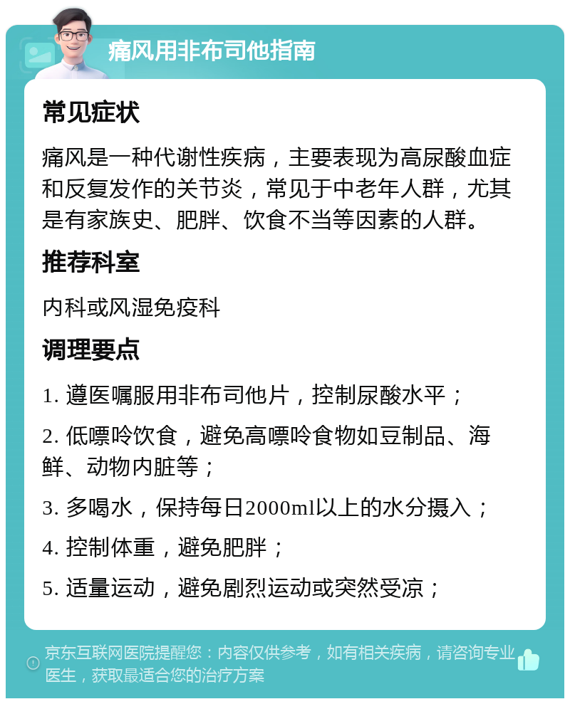 痛风用非布司他指南 常见症状 痛风是一种代谢性疾病，主要表现为高尿酸血症和反复发作的关节炎，常见于中老年人群，尤其是有家族史、肥胖、饮食不当等因素的人群。 推荐科室 内科或风湿免疫科 调理要点 1. 遵医嘱服用非布司他片，控制尿酸水平； 2. 低嘌呤饮食，避免高嘌呤食物如豆制品、海鲜、动物内脏等； 3. 多喝水，保持每日2000ml以上的水分摄入； 4. 控制体重，避免肥胖； 5. 适量运动，避免剧烈运动或突然受凉；