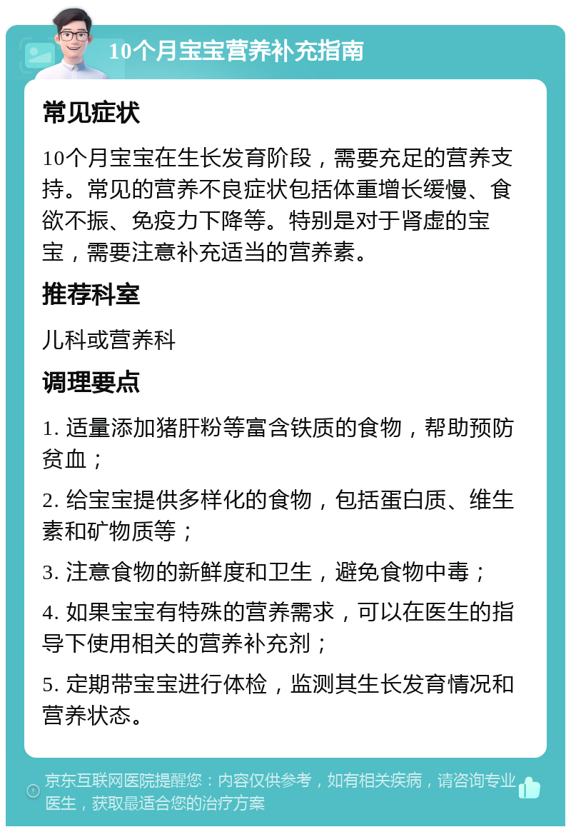 10个月宝宝营养补充指南 常见症状 10个月宝宝在生长发育阶段，需要充足的营养支持。常见的营养不良症状包括体重增长缓慢、食欲不振、免疫力下降等。特别是对于肾虚的宝宝，需要注意补充适当的营养素。 推荐科室 儿科或营养科 调理要点 1. 适量添加猪肝粉等富含铁质的食物，帮助预防贫血； 2. 给宝宝提供多样化的食物，包括蛋白质、维生素和矿物质等； 3. 注意食物的新鲜度和卫生，避免食物中毒； 4. 如果宝宝有特殊的营养需求，可以在医生的指导下使用相关的营养补充剂； 5. 定期带宝宝进行体检，监测其生长发育情况和营养状态。