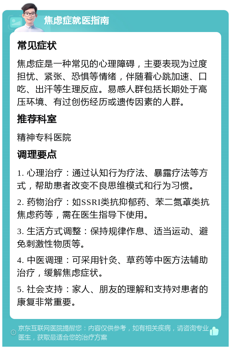 焦虑症就医指南 常见症状 焦虑症是一种常见的心理障碍，主要表现为过度担忧、紧张、恐惧等情绪，伴随着心跳加速、口吃、出汗等生理反应。易感人群包括长期处于高压环境、有过创伤经历或遗传因素的人群。 推荐科室 精神专科医院 调理要点 1. 心理治疗：通过认知行为疗法、暴露疗法等方式，帮助患者改变不良思维模式和行为习惯。 2. 药物治疗：如SSRI类抗抑郁药、苯二氮䓬类抗焦虑药等，需在医生指导下使用。 3. 生活方式调整：保持规律作息、适当运动、避免刺激性物质等。 4. 中医调理：可采用针灸、草药等中医方法辅助治疗，缓解焦虑症状。 5. 社会支持：家人、朋友的理解和支持对患者的康复非常重要。