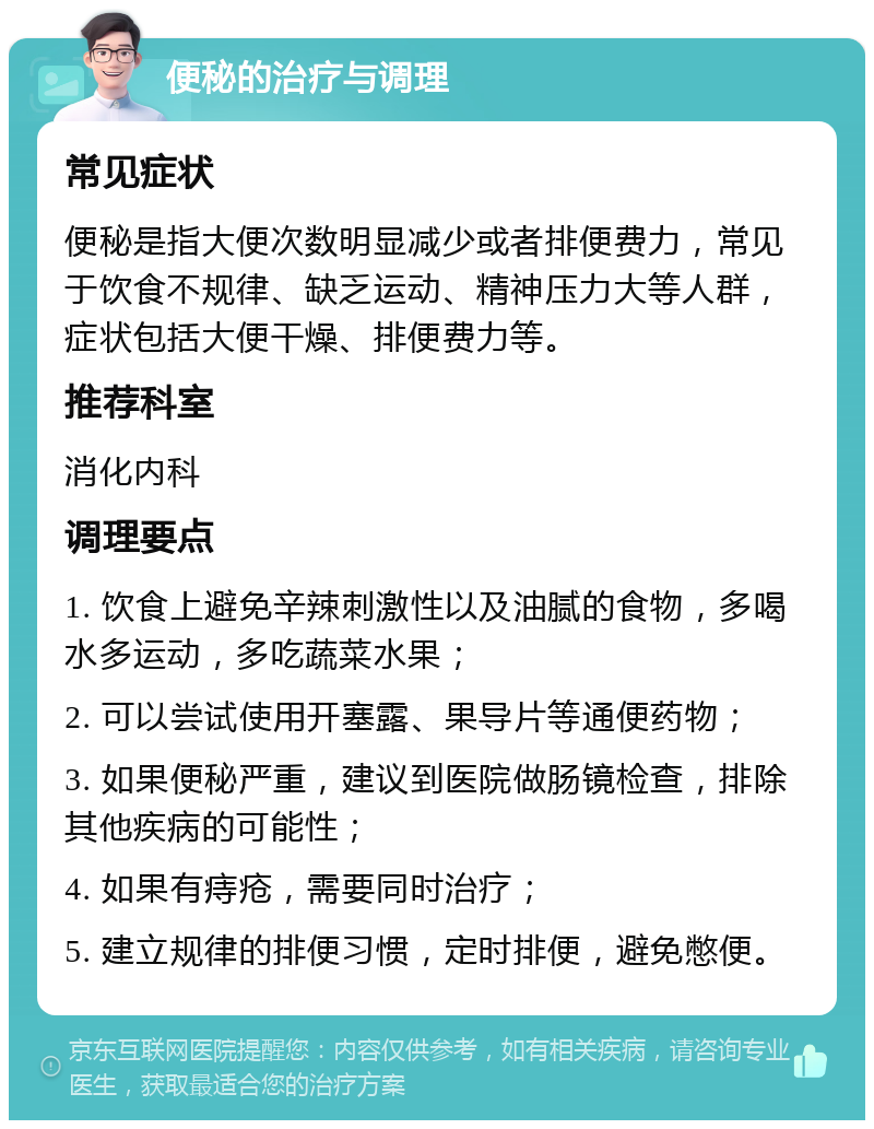 便秘的治疗与调理 常见症状 便秘是指大便次数明显减少或者排便费力，常见于饮食不规律、缺乏运动、精神压力大等人群，症状包括大便干燥、排便费力等。 推荐科室 消化内科 调理要点 1. 饮食上避免辛辣刺激性以及油腻的食物，多喝水多运动，多吃蔬菜水果； 2. 可以尝试使用开塞露、果导片等通便药物； 3. 如果便秘严重，建议到医院做肠镜检查，排除其他疾病的可能性； 4. 如果有痔疮，需要同时治疗； 5. 建立规律的排便习惯，定时排便，避免憋便。