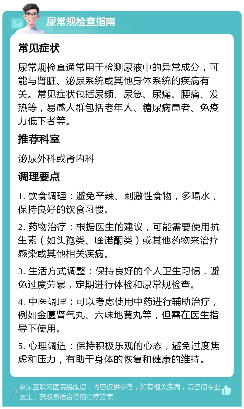 尿常规检查指南 常见症状 尿常规检查通常用于检测尿液中的异常成分，可能与肾脏、泌尿系统或其他身体系统的疾病有关。常见症状包括尿频、尿急、尿痛、腰痛、发热等，易感人群包括老年人、糖尿病患者、免疫力低下者等。 推荐科室 泌尿外科或肾内科 调理要点 1. 饮食调理：避免辛辣、刺激性食物，多喝水，保持良好的饮食习惯。 2. 药物治疗：根据医生的建议，可能需要使用抗生素（如头孢类、喹诺酮类）或其他药物来治疗感染或其他相关疾病。 3. 生活方式调整：保持良好的个人卫生习惯，避免过度劳累，定期进行体检和尿常规检查。 4. 中医调理：可以考虑使用中药进行辅助治疗，例如金匮肾气丸、六味地黄丸等，但需在医生指导下使用。 5. 心理调适：保持积极乐观的心态，避免过度焦虑和压力，有助于身体的恢复和健康的维持。