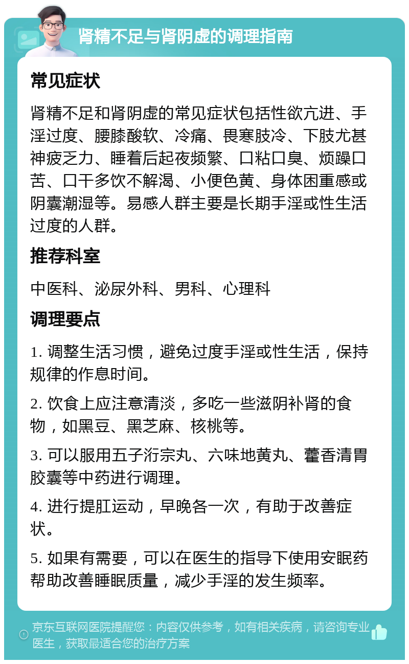 肾精不足与肾阴虚的调理指南 常见症状 肾精不足和肾阴虚的常见症状包括性欲亢进、手淫过度、腰膝酸软、冷痛、畏寒肢冷、下肢尤甚神疲乏力、睡着后起夜频繁、口粘口臭、烦躁口苦、口干多饮不解渴、小便色黄、身体困重感或阴囊潮湿等。易感人群主要是长期手淫或性生活过度的人群。 推荐科室 中医科、泌尿外科、男科、心理科 调理要点 1. 调整生活习惯，避免过度手淫或性生活，保持规律的作息时间。 2. 饮食上应注意清淡，多吃一些滋阴补肾的食物，如黑豆、黑芝麻、核桃等。 3. 可以服用五子洐宗丸、六味地黄丸、藿香清胃胶囊等中药进行调理。 4. 进行提肛运动，早晚各一次，有助于改善症状。 5. 如果有需要，可以在医生的指导下使用安眠药帮助改善睡眠质量，减少手淫的发生频率。