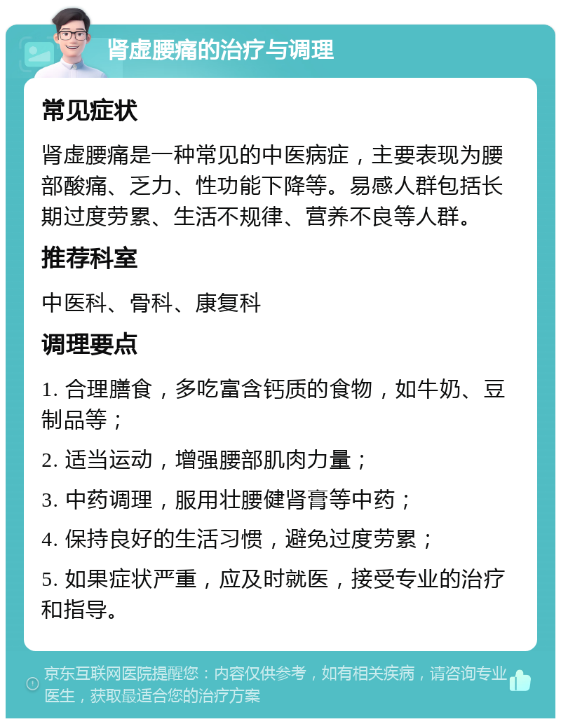 肾虚腰痛的治疗与调理 常见症状 肾虚腰痛是一种常见的中医病症，主要表现为腰部酸痛、乏力、性功能下降等。易感人群包括长期过度劳累、生活不规律、营养不良等人群。 推荐科室 中医科、骨科、康复科 调理要点 1. 合理膳食，多吃富含钙质的食物，如牛奶、豆制品等； 2. 适当运动，增强腰部肌肉力量； 3. 中药调理，服用壮腰健肾膏等中药； 4. 保持良好的生活习惯，避免过度劳累； 5. 如果症状严重，应及时就医，接受专业的治疗和指导。