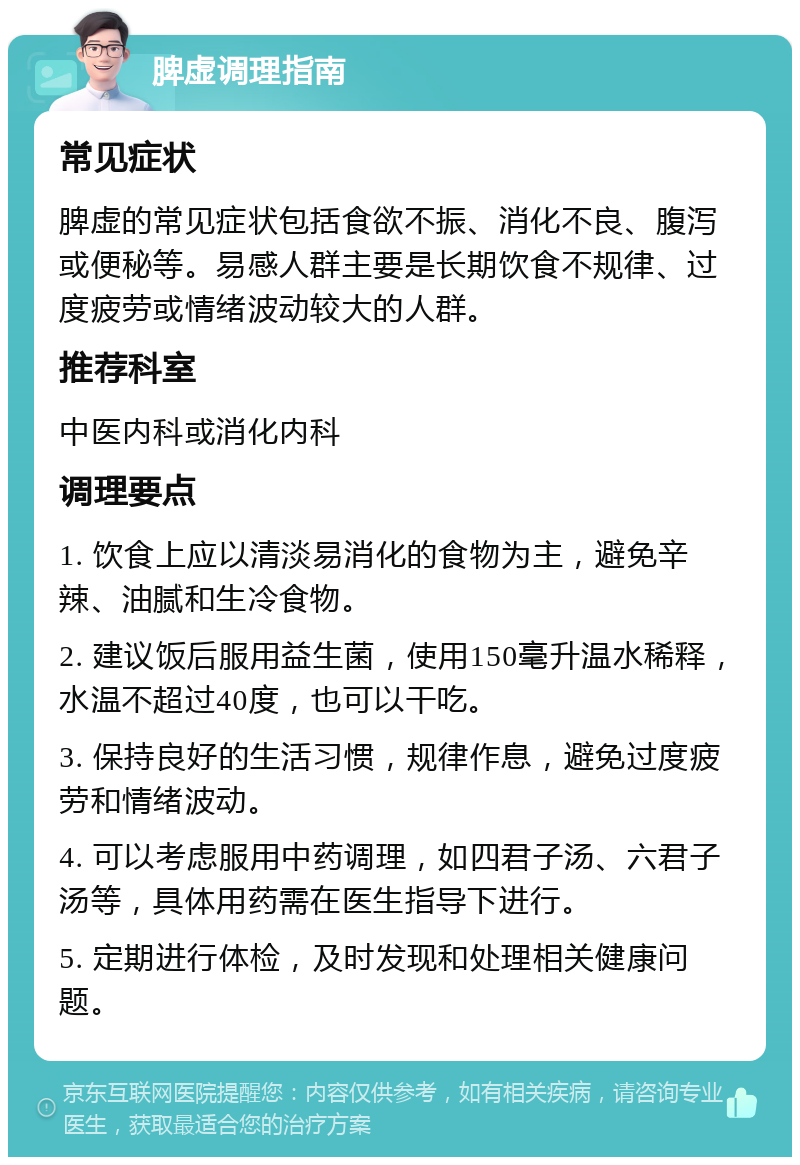 脾虚调理指南 常见症状 脾虚的常见症状包括食欲不振、消化不良、腹泻或便秘等。易感人群主要是长期饮食不规律、过度疲劳或情绪波动较大的人群。 推荐科室 中医内科或消化内科 调理要点 1. 饮食上应以清淡易消化的食物为主，避免辛辣、油腻和生冷食物。 2. 建议饭后服用益生菌，使用150毫升温水稀释，水温不超过40度，也可以干吃。 3. 保持良好的生活习惯，规律作息，避免过度疲劳和情绪波动。 4. 可以考虑服用中药调理，如四君子汤、六君子汤等，具体用药需在医生指导下进行。 5. 定期进行体检，及时发现和处理相关健康问题。