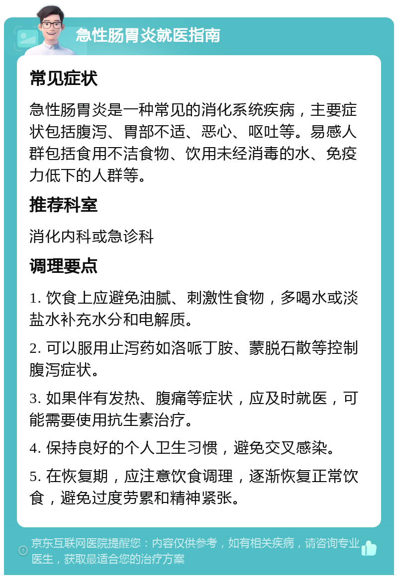 急性肠胃炎就医指南 常见症状 急性肠胃炎是一种常见的消化系统疾病，主要症状包括腹泻、胃部不适、恶心、呕吐等。易感人群包括食用不洁食物、饮用未经消毒的水、免疫力低下的人群等。 推荐科室 消化内科或急诊科 调理要点 1. 饮食上应避免油腻、刺激性食物，多喝水或淡盐水补充水分和电解质。 2. 可以服用止泻药如洛哌丁胺、蒙脱石散等控制腹泻症状。 3. 如果伴有发热、腹痛等症状，应及时就医，可能需要使用抗生素治疗。 4. 保持良好的个人卫生习惯，避免交叉感染。 5. 在恢复期，应注意饮食调理，逐渐恢复正常饮食，避免过度劳累和精神紧张。