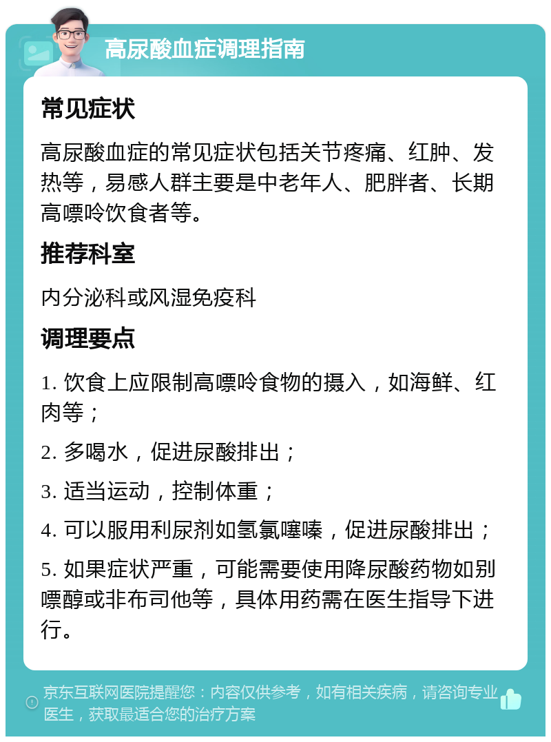 高尿酸血症调理指南 常见症状 高尿酸血症的常见症状包括关节疼痛、红肿、发热等，易感人群主要是中老年人、肥胖者、长期高嘌呤饮食者等。 推荐科室 内分泌科或风湿免疫科 调理要点 1. 饮食上应限制高嘌呤食物的摄入，如海鲜、红肉等； 2. 多喝水，促进尿酸排出； 3. 适当运动，控制体重； 4. 可以服用利尿剂如氢氯噻嗪，促进尿酸排出； 5. 如果症状严重，可能需要使用降尿酸药物如别嘌醇或非布司他等，具体用药需在医生指导下进行。