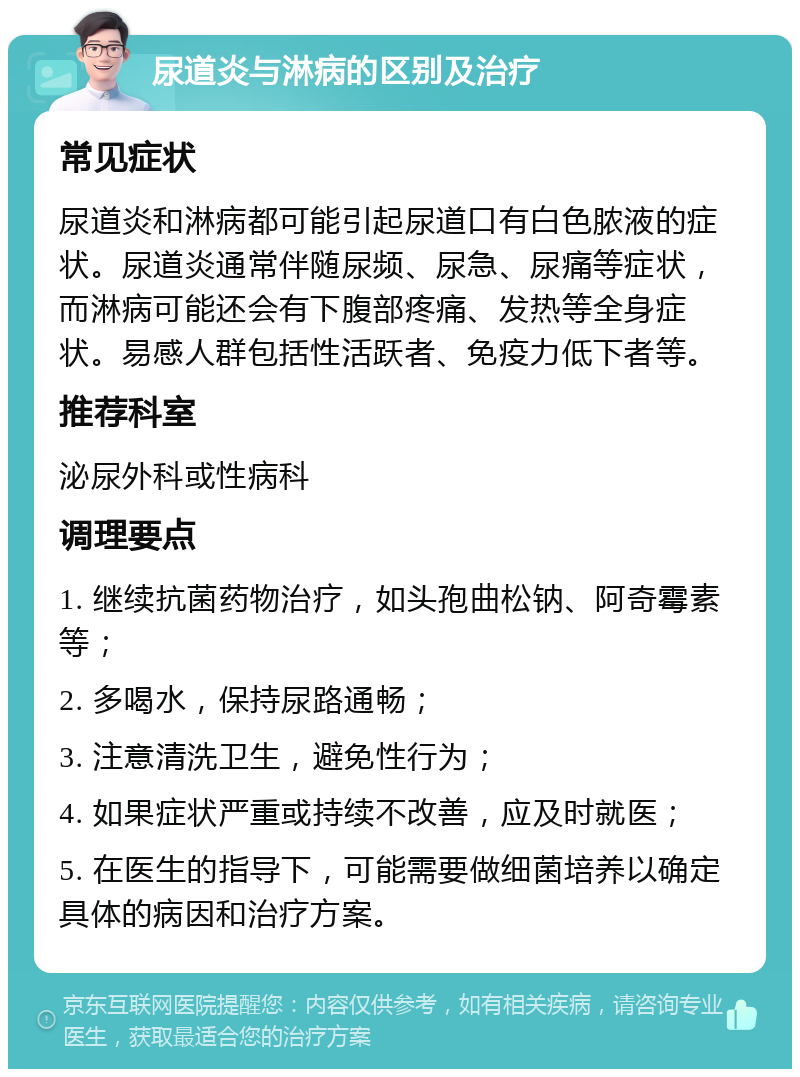 尿道炎与淋病的区别及治疗 常见症状 尿道炎和淋病都可能引起尿道口有白色脓液的症状。尿道炎通常伴随尿频、尿急、尿痛等症状，而淋病可能还会有下腹部疼痛、发热等全身症状。易感人群包括性活跃者、免疫力低下者等。 推荐科室 泌尿外科或性病科 调理要点 1. 继续抗菌药物治疗，如头孢曲松钠、阿奇霉素等； 2. 多喝水，保持尿路通畅； 3. 注意清洗卫生，避免性行为； 4. 如果症状严重或持续不改善，应及时就医； 5. 在医生的指导下，可能需要做细菌培养以确定具体的病因和治疗方案。