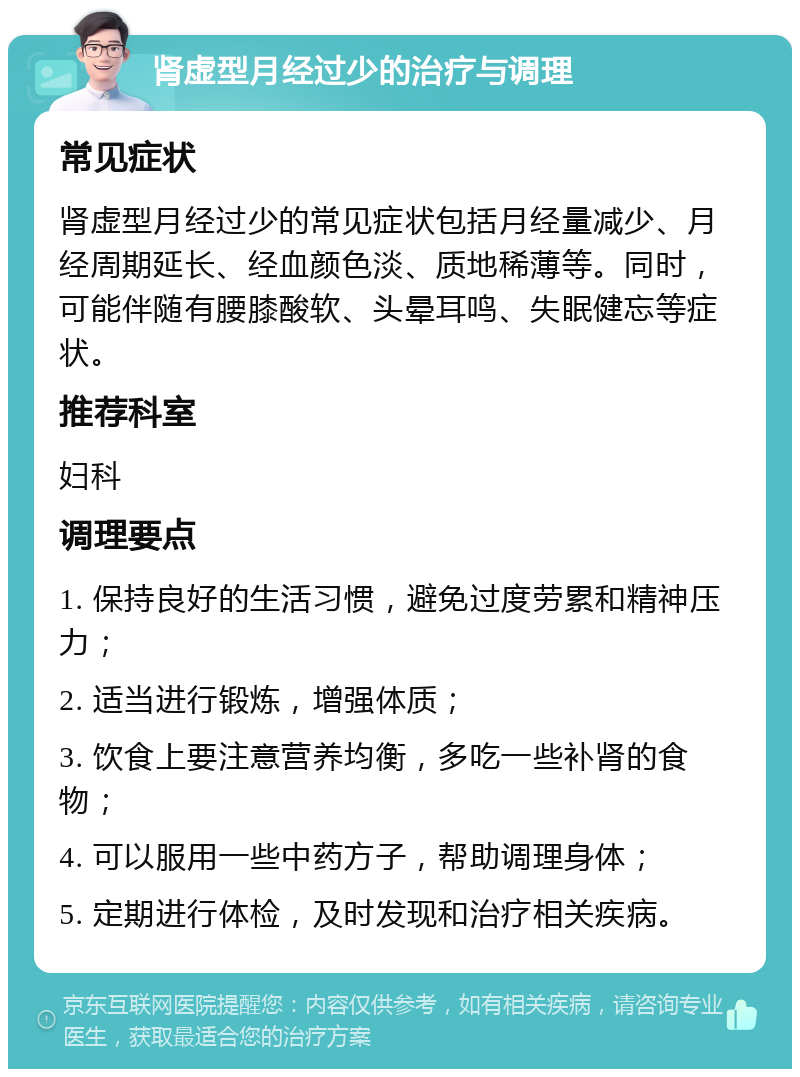 肾虚型月经过少的治疗与调理 常见症状 肾虚型月经过少的常见症状包括月经量减少、月经周期延长、经血颜色淡、质地稀薄等。同时，可能伴随有腰膝酸软、头晕耳鸣、失眠健忘等症状。 推荐科室 妇科 调理要点 1. 保持良好的生活习惯，避免过度劳累和精神压力； 2. 适当进行锻炼，增强体质； 3. 饮食上要注意营养均衡，多吃一些补肾的食物； 4. 可以服用一些中药方子，帮助调理身体； 5. 定期进行体检，及时发现和治疗相关疾病。