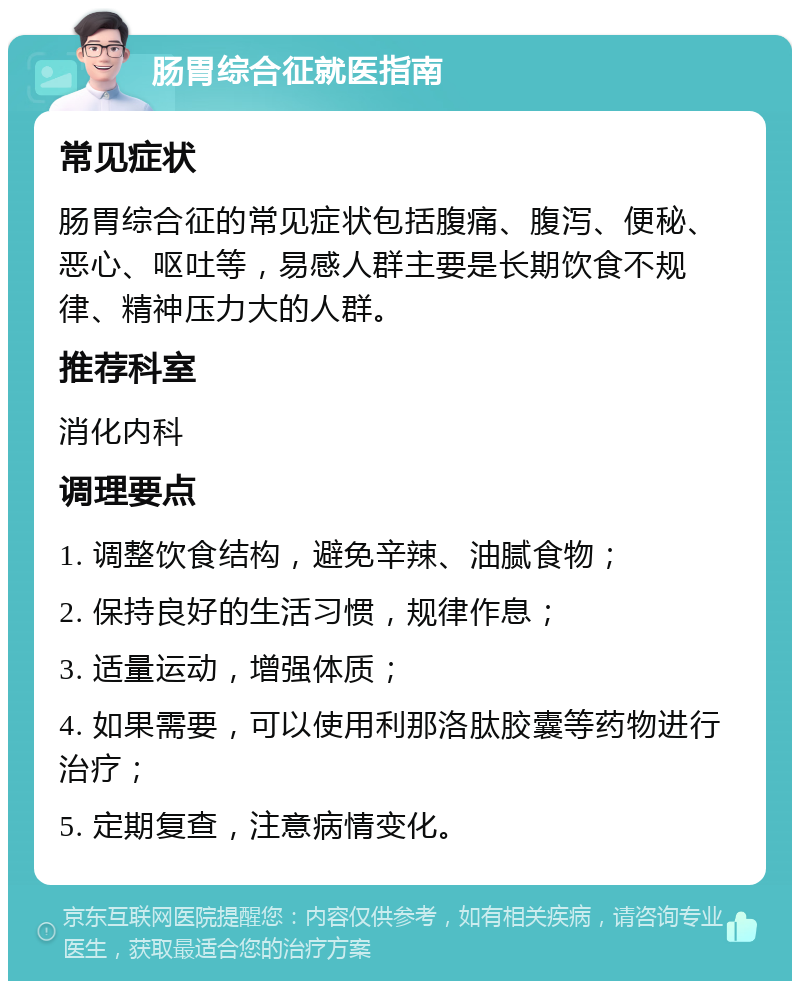 肠胃综合征就医指南 常见症状 肠胃综合征的常见症状包括腹痛、腹泻、便秘、恶心、呕吐等，易感人群主要是长期饮食不规律、精神压力大的人群。 推荐科室 消化内科 调理要点 1. 调整饮食结构，避免辛辣、油腻食物； 2. 保持良好的生活习惯，规律作息； 3. 适量运动，增强体质； 4. 如果需要，可以使用利那洛肽胶囊等药物进行治疗； 5. 定期复查，注意病情变化。