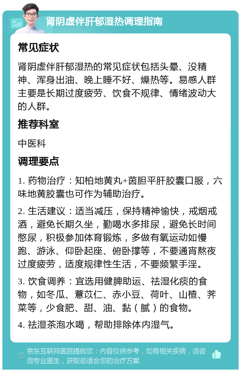 肾阴虚伴肝郁湿热调理指南 常见症状 肾阴虚伴肝郁湿热的常见症状包括头晕、没精神、浑身出油、晚上睡不好、燥热等。易感人群主要是长期过度疲劳、饮食不规律、情绪波动大的人群。 推荐科室 中医科 调理要点 1. 药物治疗：知柏地黄丸+茵胆平肝胶囊口服，六味地黄胶囊也可作为辅助治疗。 2. 生活建议：适当减压，保持精神愉快，戒烟戒酒，避免长期久坐，勤喝水多排尿，避免长时间憋尿，积极参加体育锻炼，多做有氧运动如慢跑、游泳、仰卧起座、俯卧撑等，不要通宵熬夜过度疲劳，适度规律性生活，不要频繁手淫。 3. 饮食调养：宜选用健脾助运、祛湿化痰的食物，如冬瓜、薏苡仁、赤小豆、荷叶、山楂、荠菜等，少食肥、甜、油、黏（腻）的食物。 4. 祛湿茶泡水喝，帮助排除体内湿气。