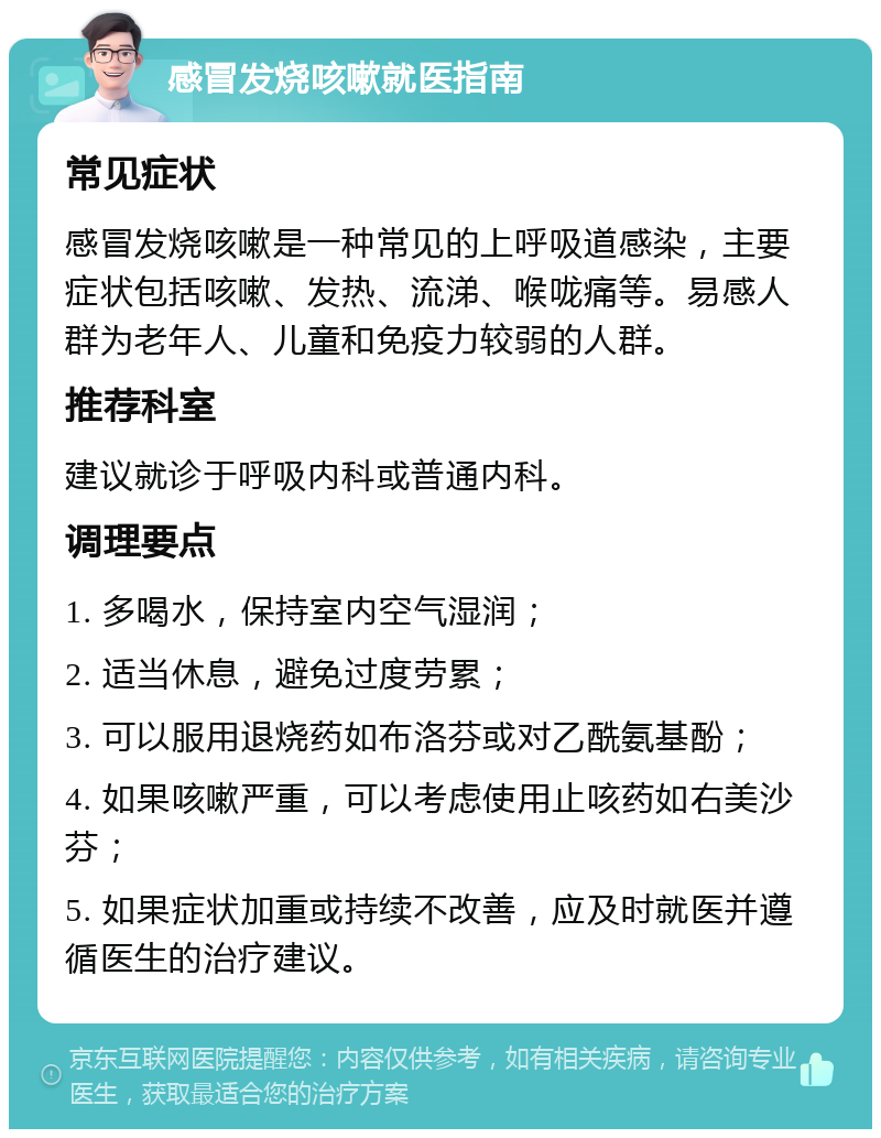 感冒发烧咳嗽就医指南 常见症状 感冒发烧咳嗽是一种常见的上呼吸道感染，主要症状包括咳嗽、发热、流涕、喉咙痛等。易感人群为老年人、儿童和免疫力较弱的人群。 推荐科室 建议就诊于呼吸内科或普通内科。 调理要点 1. 多喝水，保持室内空气湿润； 2. 适当休息，避免过度劳累； 3. 可以服用退烧药如布洛芬或对乙酰氨基酚； 4. 如果咳嗽严重，可以考虑使用止咳药如右美沙芬； 5. 如果症状加重或持续不改善，应及时就医并遵循医生的治疗建议。