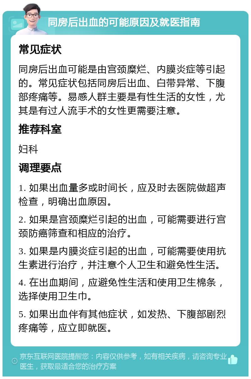 同房后出血的可能原因及就医指南 常见症状 同房后出血可能是由宫颈糜烂、内膜炎症等引起的。常见症状包括同房后出血、白带异常、下腹部疼痛等。易感人群主要是有性生活的女性，尤其是有过人流手术的女性更需要注意。 推荐科室 妇科 调理要点 1. 如果出血量多或时间长，应及时去医院做超声检查，明确出血原因。 2. 如果是宫颈糜烂引起的出血，可能需要进行宫颈防癌筛查和相应的治疗。 3. 如果是内膜炎症引起的出血，可能需要使用抗生素进行治疗，并注意个人卫生和避免性生活。 4. 在出血期间，应避免性生活和使用卫生棉条，选择使用卫生巾。 5. 如果出血伴有其他症状，如发热、下腹部剧烈疼痛等，应立即就医。