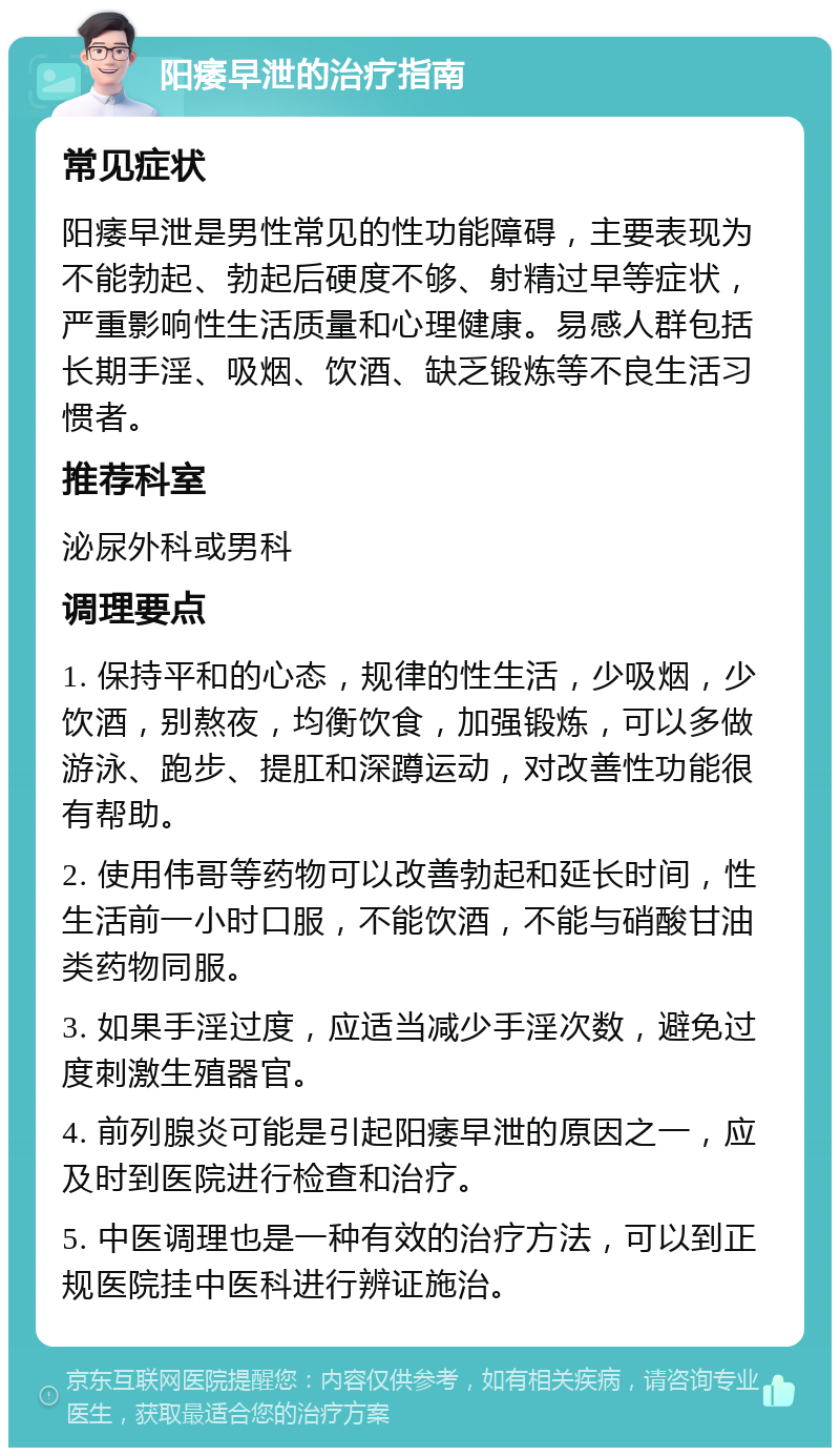 阳痿早泄的治疗指南 常见症状 阳痿早泄是男性常见的性功能障碍，主要表现为不能勃起、勃起后硬度不够、射精过早等症状，严重影响性生活质量和心理健康。易感人群包括长期手淫、吸烟、饮酒、缺乏锻炼等不良生活习惯者。 推荐科室 泌尿外科或男科 调理要点 1. 保持平和的心态，规律的性生活，少吸烟，少饮酒，别熬夜，均衡饮食，加强锻炼，可以多做游泳、跑步、提肛和深蹲运动，对改善性功能很有帮助。 2. 使用伟哥等药物可以改善勃起和延长时间，性生活前一小时口服，不能饮酒，不能与硝酸甘油类药物同服。 3. 如果手淫过度，应适当减少手淫次数，避免过度刺激生殖器官。 4. 前列腺炎可能是引起阳痿早泄的原因之一，应及时到医院进行检查和治疗。 5. 中医调理也是一种有效的治疗方法，可以到正规医院挂中医科进行辨证施治。