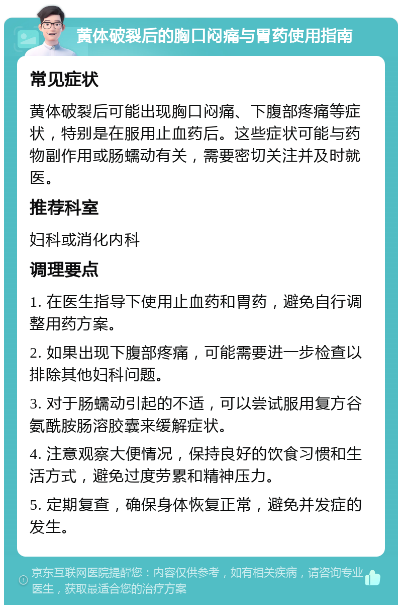 黄体破裂后的胸口闷痛与胃药使用指南 常见症状 黄体破裂后可能出现胸口闷痛、下腹部疼痛等症状，特别是在服用止血药后。这些症状可能与药物副作用或肠蠕动有关，需要密切关注并及时就医。 推荐科室 妇科或消化内科 调理要点 1. 在医生指导下使用止血药和胃药，避免自行调整用药方案。 2. 如果出现下腹部疼痛，可能需要进一步检查以排除其他妇科问题。 3. 对于肠蠕动引起的不适，可以尝试服用复方谷氨酰胺肠溶胶囊来缓解症状。 4. 注意观察大便情况，保持良好的饮食习惯和生活方式，避免过度劳累和精神压力。 5. 定期复查，确保身体恢复正常，避免并发症的发生。