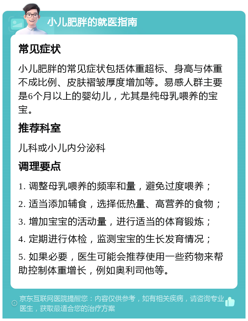 小儿肥胖的就医指南 常见症状 小儿肥胖的常见症状包括体重超标、身高与体重不成比例、皮肤褶皱厚度增加等。易感人群主要是6个月以上的婴幼儿，尤其是纯母乳喂养的宝宝。 推荐科室 儿科或小儿内分泌科 调理要点 1. 调整母乳喂养的频率和量，避免过度喂养； 2. 适当添加辅食，选择低热量、高营养的食物； 3. 增加宝宝的活动量，进行适当的体育锻炼； 4. 定期进行体检，监测宝宝的生长发育情况； 5. 如果必要，医生可能会推荐使用一些药物来帮助控制体重增长，例如奥利司他等。