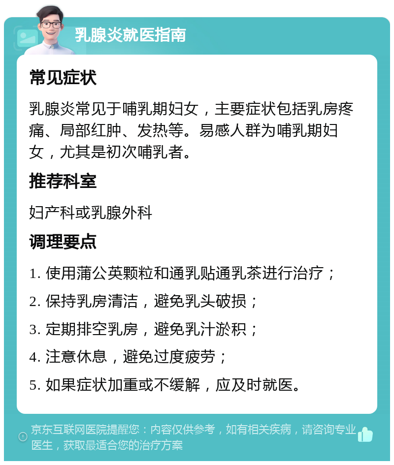 乳腺炎就医指南 常见症状 乳腺炎常见于哺乳期妇女，主要症状包括乳房疼痛、局部红肿、发热等。易感人群为哺乳期妇女，尤其是初次哺乳者。 推荐科室 妇产科或乳腺外科 调理要点 1. 使用蒲公英颗粒和通乳贴通乳茶进行治疗； 2. 保持乳房清洁，避免乳头破损； 3. 定期排空乳房，避免乳汁淤积； 4. 注意休息，避免过度疲劳； 5. 如果症状加重或不缓解，应及时就医。