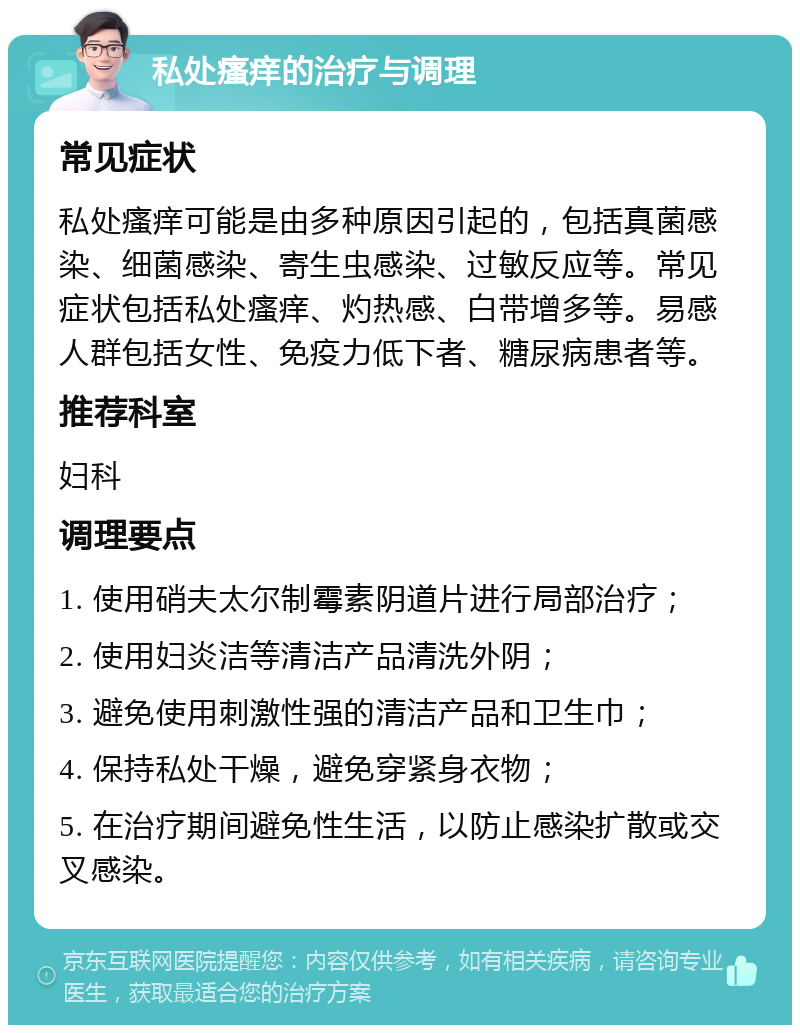 私处瘙痒的治疗与调理 常见症状 私处瘙痒可能是由多种原因引起的，包括真菌感染、细菌感染、寄生虫感染、过敏反应等。常见症状包括私处瘙痒、灼热感、白带增多等。易感人群包括女性、免疫力低下者、糖尿病患者等。 推荐科室 妇科 调理要点 1. 使用硝夫太尔制霉素阴道片进行局部治疗； 2. 使用妇炎洁等清洁产品清洗外阴； 3. 避免使用刺激性强的清洁产品和卫生巾； 4. 保持私处干燥，避免穿紧身衣物； 5. 在治疗期间避免性生活，以防止感染扩散或交叉感染。