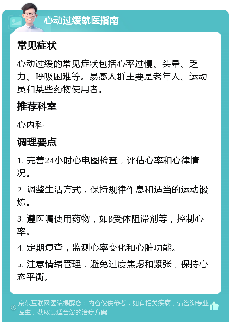 心动过缓就医指南 常见症状 心动过缓的常见症状包括心率过慢、头晕、乏力、呼吸困难等。易感人群主要是老年人、运动员和某些药物使用者。 推荐科室 心内科 调理要点 1. 完善24小时心电图检查，评估心率和心律情况。 2. 调整生活方式，保持规律作息和适当的运动锻炼。 3. 遵医嘱使用药物，如β受体阻滞剂等，控制心率。 4. 定期复查，监测心率变化和心脏功能。 5. 注意情绪管理，避免过度焦虑和紧张，保持心态平衡。