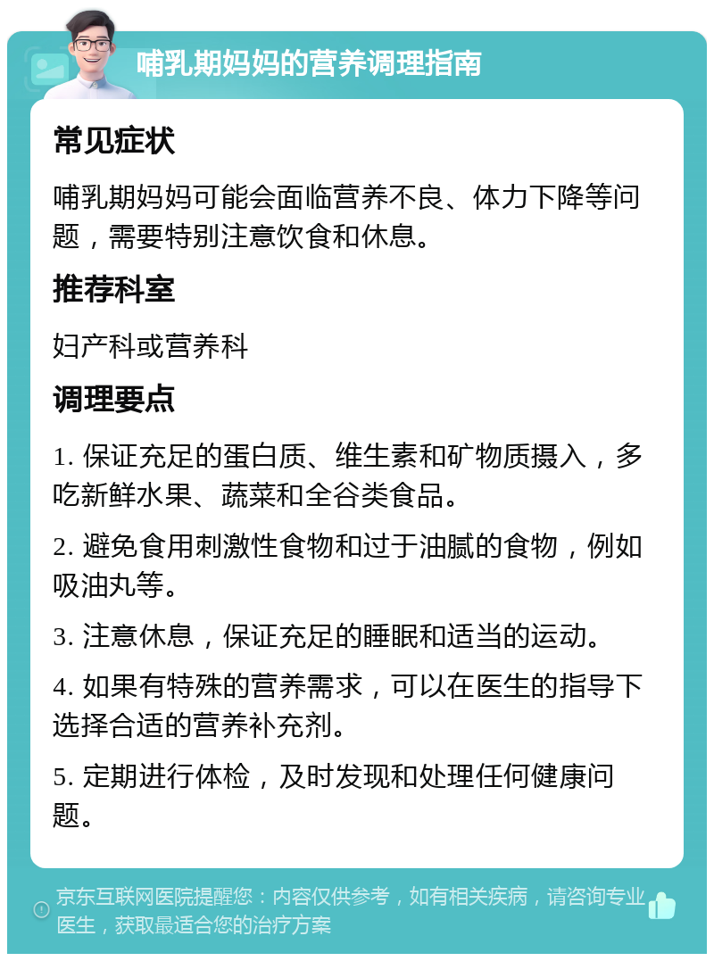 哺乳期妈妈的营养调理指南 常见症状 哺乳期妈妈可能会面临营养不良、体力下降等问题，需要特别注意饮食和休息。 推荐科室 妇产科或营养科 调理要点 1. 保证充足的蛋白质、维生素和矿物质摄入，多吃新鲜水果、蔬菜和全谷类食品。 2. 避免食用刺激性食物和过于油腻的食物，例如吸油丸等。 3. 注意休息，保证充足的睡眠和适当的运动。 4. 如果有特殊的营养需求，可以在医生的指导下选择合适的营养补充剂。 5. 定期进行体检，及时发现和处理任何健康问题。