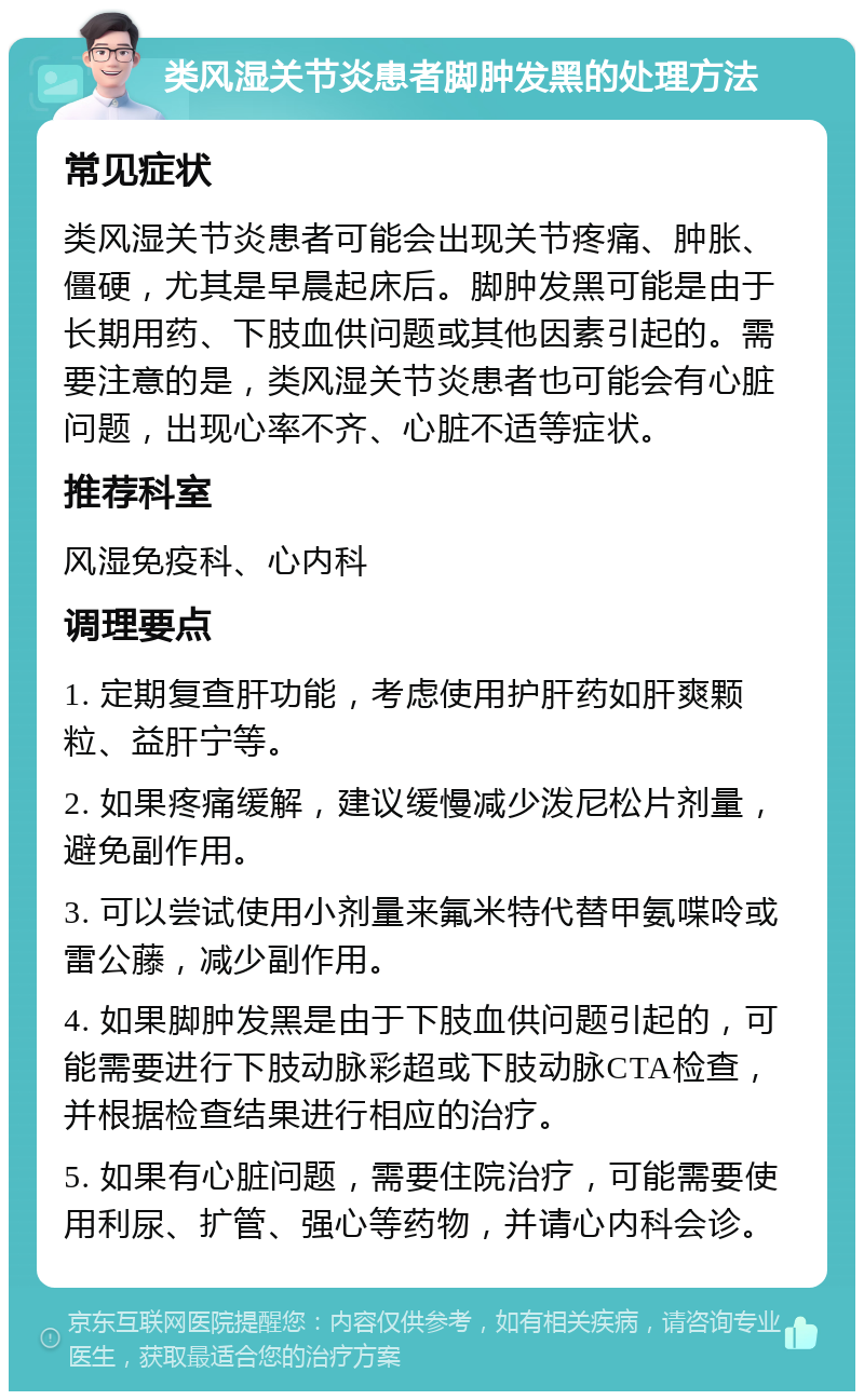 类风湿关节炎患者脚肿发黑的处理方法 常见症状 类风湿关节炎患者可能会出现关节疼痛、肿胀、僵硬，尤其是早晨起床后。脚肿发黑可能是由于长期用药、下肢血供问题或其他因素引起的。需要注意的是，类风湿关节炎患者也可能会有心脏问题，出现心率不齐、心脏不适等症状。 推荐科室 风湿免疫科、心内科 调理要点 1. 定期复查肝功能，考虑使用护肝药如肝爽颗粒、益肝宁等。 2. 如果疼痛缓解，建议缓慢减少泼尼松片剂量，避免副作用。 3. 可以尝试使用小剂量来氟米特代替甲氨喋呤或雷公藤，减少副作用。 4. 如果脚肿发黑是由于下肢血供问题引起的，可能需要进行下肢动脉彩超或下肢动脉CTA检查，并根据检查结果进行相应的治疗。 5. 如果有心脏问题，需要住院治疗，可能需要使用利尿、扩管、强心等药物，并请心内科会诊。