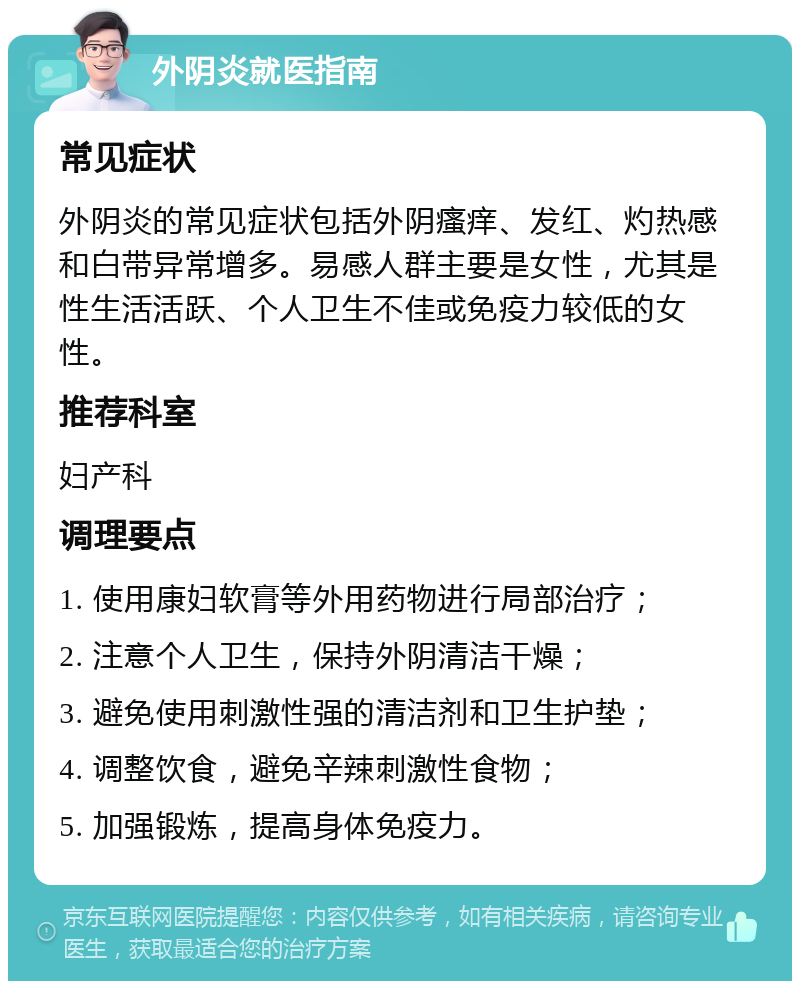 外阴炎就医指南 常见症状 外阴炎的常见症状包括外阴瘙痒、发红、灼热感和白带异常增多。易感人群主要是女性，尤其是性生活活跃、个人卫生不佳或免疫力较低的女性。 推荐科室 妇产科 调理要点 1. 使用康妇软膏等外用药物进行局部治疗； 2. 注意个人卫生，保持外阴清洁干燥； 3. 避免使用刺激性强的清洁剂和卫生护垫； 4. 调整饮食，避免辛辣刺激性食物； 5. 加强锻炼，提高身体免疫力。