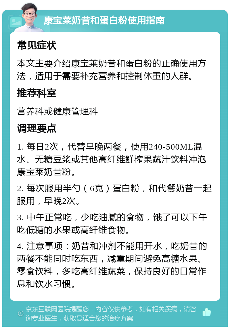 康宝莱奶昔和蛋白粉使用指南 常见症状 本文主要介绍康宝莱奶昔和蛋白粉的正确使用方法，适用于需要补充营养和控制体重的人群。 推荐科室 营养科或健康管理科 调理要点 1. 每日2次，代替早晚两餐，使用240-500ML温水、无糖豆浆或其他高纤维鲜榨果蔬汁饮料冲泡康宝莱奶昔粉。 2. 每次服用半勺（6克）蛋白粉，和代餐奶昔一起服用，早晚2次。 3. 中午正常吃，少吃油腻的食物，饿了可以下午吃低糖的水果或高纤维食物。 4. 注意事项：奶昔和冲剂不能用开水，吃奶昔的两餐不能同时吃东西，减重期间避免高糖水果、零食饮料，多吃高纤维蔬菜，保持良好的日常作息和饮水习惯。