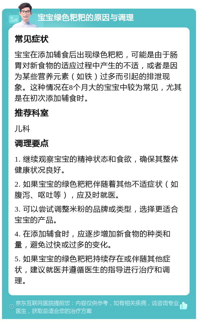 宝宝绿色粑粑的原因与调理 常见症状 宝宝在添加辅食后出现绿色粑粑，可能是由于肠胃对新食物的适应过程中产生的不适，或者是因为某些营养元素（如铁）过多而引起的排泄现象。这种情况在8个月大的宝宝中较为常见，尤其是在初次添加辅食时。 推荐科室 儿科 调理要点 1. 继续观察宝宝的精神状态和食欲，确保其整体健康状况良好。 2. 如果宝宝的绿色粑粑伴随着其他不适症状（如腹泻、呕吐等），应及时就医。 3. 可以尝试调整米粉的品牌或类型，选择更适合宝宝的产品。 4. 在添加辅食时，应逐步增加新食物的种类和量，避免过快或过多的变化。 5. 如果宝宝的绿色粑粑持续存在或伴随其他症状，建议就医并遵循医生的指导进行治疗和调理。