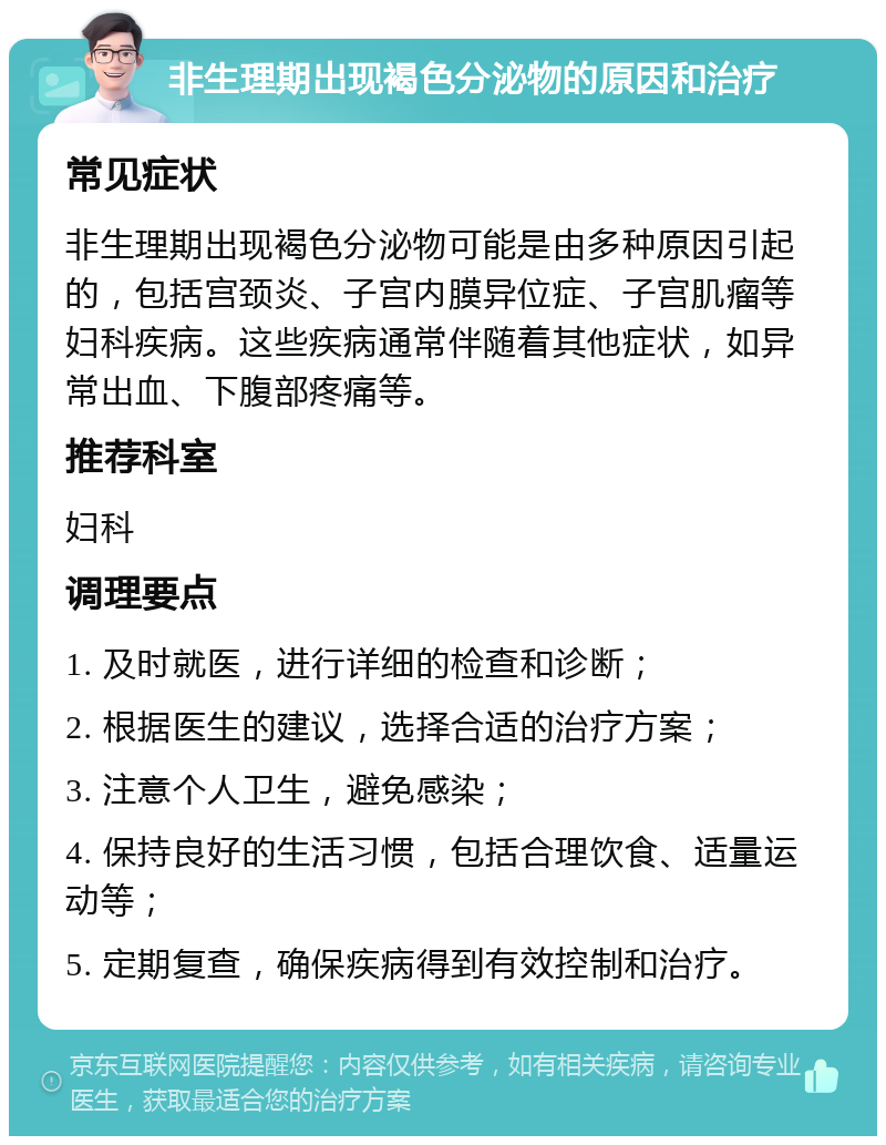 非生理期出现褐色分泌物的原因和治疗 常见症状 非生理期出现褐色分泌物可能是由多种原因引起的，包括宫颈炎、子宫内膜异位症、子宫肌瘤等妇科疾病。这些疾病通常伴随着其他症状，如异常出血、下腹部疼痛等。 推荐科室 妇科 调理要点 1. 及时就医，进行详细的检查和诊断； 2. 根据医生的建议，选择合适的治疗方案； 3. 注意个人卫生，避免感染； 4. 保持良好的生活习惯，包括合理饮食、适量运动等； 5. 定期复查，确保疾病得到有效控制和治疗。