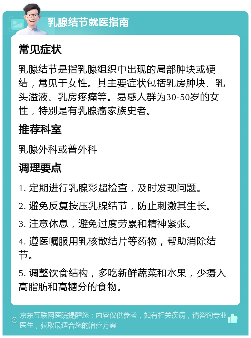 乳腺结节就医指南 常见症状 乳腺结节是指乳腺组织中出现的局部肿块或硬结，常见于女性。其主要症状包括乳房肿块、乳头溢液、乳房疼痛等。易感人群为30-50岁的女性，特别是有乳腺癌家族史者。 推荐科室 乳腺外科或普外科 调理要点 1. 定期进行乳腺彩超检查，及时发现问题。 2. 避免反复按压乳腺结节，防止刺激其生长。 3. 注意休息，避免过度劳累和精神紧张。 4. 遵医嘱服用乳核散结片等药物，帮助消除结节。 5. 调整饮食结构，多吃新鲜蔬菜和水果，少摄入高脂肪和高糖分的食物。