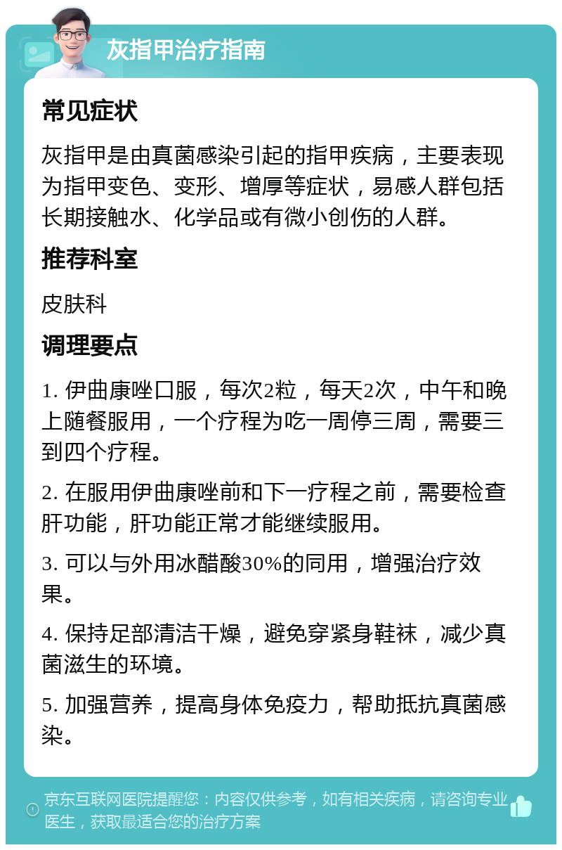 灰指甲治疗指南 常见症状 灰指甲是由真菌感染引起的指甲疾病，主要表现为指甲变色、变形、增厚等症状，易感人群包括长期接触水、化学品或有微小创伤的人群。 推荐科室 皮肤科 调理要点 1. 伊曲康唑口服，每次2粒，每天2次，中午和晚上随餐服用，一个疗程为吃一周停三周，需要三到四个疗程。 2. 在服用伊曲康唑前和下一疗程之前，需要检查肝功能，肝功能正常才能继续服用。 3. 可以与外用冰醋酸30%的同用，增强治疗效果。 4. 保持足部清洁干燥，避免穿紧身鞋袜，减少真菌滋生的环境。 5. 加强营养，提高身体免疫力，帮助抵抗真菌感染。