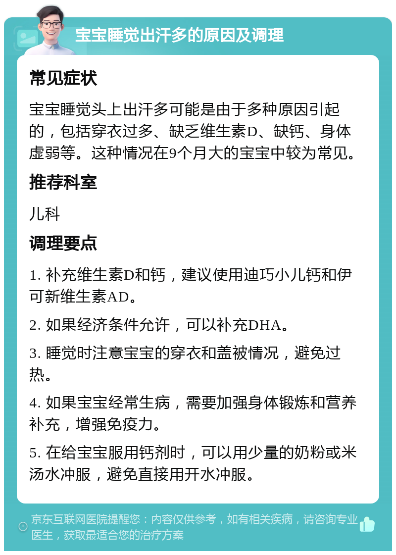 宝宝睡觉出汗多的原因及调理 常见症状 宝宝睡觉头上出汗多可能是由于多种原因引起的，包括穿衣过多、缺乏维生素D、缺钙、身体虚弱等。这种情况在9个月大的宝宝中较为常见。 推荐科室 儿科 调理要点 1. 补充维生素D和钙，建议使用迪巧小儿钙和伊可新维生素AD。 2. 如果经济条件允许，可以补充DHA。 3. 睡觉时注意宝宝的穿衣和盖被情况，避免过热。 4. 如果宝宝经常生病，需要加强身体锻炼和营养补充，增强免疫力。 5. 在给宝宝服用钙剂时，可以用少量的奶粉或米汤水冲服，避免直接用开水冲服。