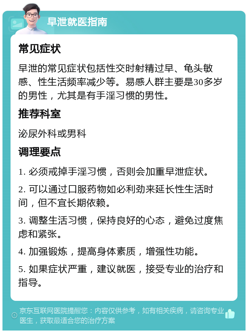 早泄就医指南 常见症状 早泄的常见症状包括性交时射精过早、龟头敏感、性生活频率减少等。易感人群主要是30多岁的男性，尤其是有手淫习惯的男性。 推荐科室 泌尿外科或男科 调理要点 1. 必须戒掉手淫习惯，否则会加重早泄症状。 2. 可以通过口服药物如必利劲来延长性生活时间，但不宜长期依赖。 3. 调整生活习惯，保持良好的心态，避免过度焦虑和紧张。 4. 加强锻炼，提高身体素质，增强性功能。 5. 如果症状严重，建议就医，接受专业的治疗和指导。