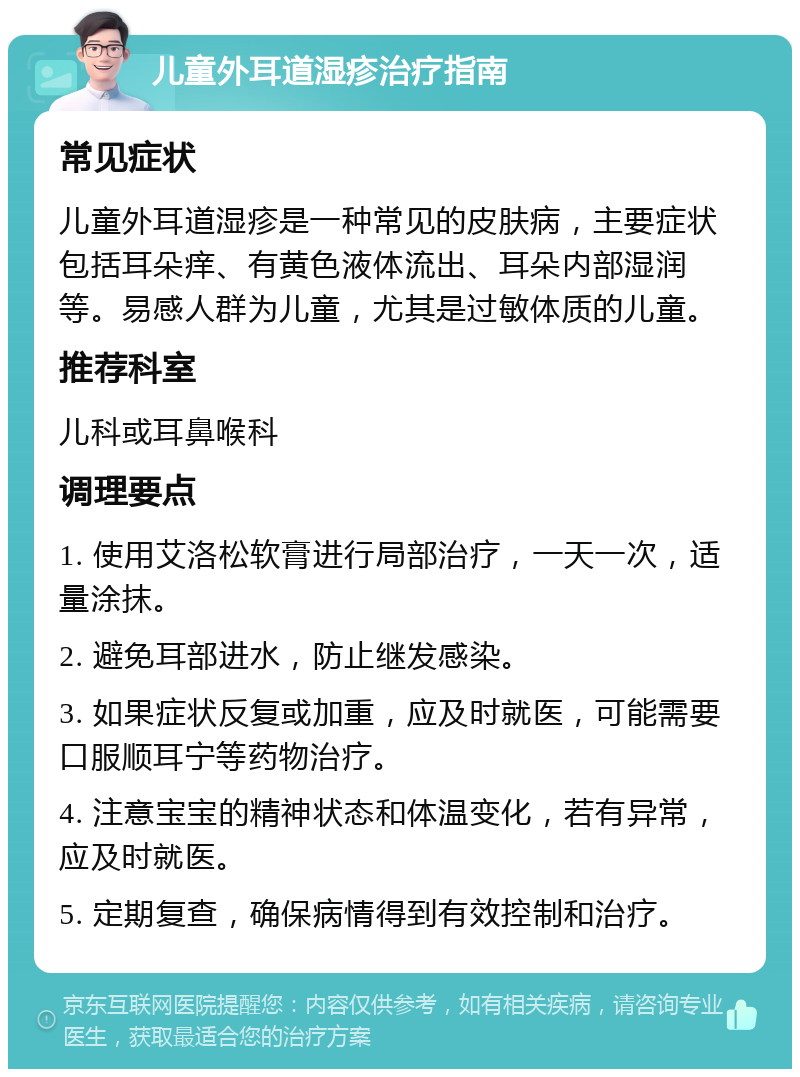 儿童外耳道湿疹治疗指南 常见症状 儿童外耳道湿疹是一种常见的皮肤病，主要症状包括耳朵痒、有黄色液体流出、耳朵内部湿润等。易感人群为儿童，尤其是过敏体质的儿童。 推荐科室 儿科或耳鼻喉科 调理要点 1. 使用艾洛松软膏进行局部治疗，一天一次，适量涂抹。 2. 避免耳部进水，防止继发感染。 3. 如果症状反复或加重，应及时就医，可能需要口服顺耳宁等药物治疗。 4. 注意宝宝的精神状态和体温变化，若有异常，应及时就医。 5. 定期复查，确保病情得到有效控制和治疗。