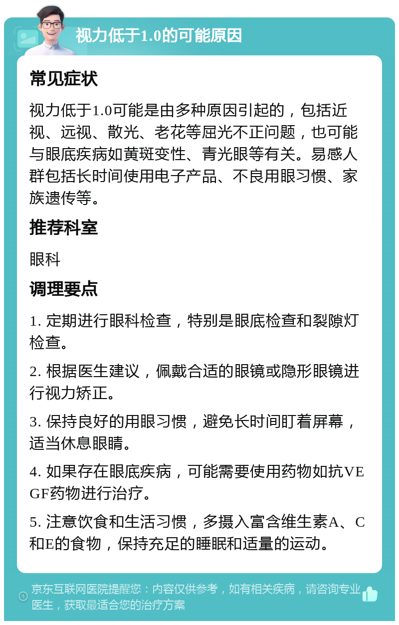 视力低于1.0的可能原因 常见症状 视力低于1.0可能是由多种原因引起的，包括近视、远视、散光、老花等屈光不正问题，也可能与眼底疾病如黄斑变性、青光眼等有关。易感人群包括长时间使用电子产品、不良用眼习惯、家族遗传等。 推荐科室 眼科 调理要点 1. 定期进行眼科检查，特别是眼底检查和裂隙灯检查。 2. 根据医生建议，佩戴合适的眼镜或隐形眼镜进行视力矫正。 3. 保持良好的用眼习惯，避免长时间盯着屏幕，适当休息眼睛。 4. 如果存在眼底疾病，可能需要使用药物如抗VEGF药物进行治疗。 5. 注意饮食和生活习惯，多摄入富含维生素A、C和E的食物，保持充足的睡眠和适量的运动。