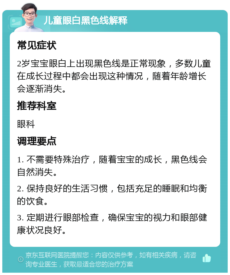 儿童眼白黑色线解释 常见症状 2岁宝宝眼白上出现黑色线是正常现象，多数儿童在成长过程中都会出现这种情况，随着年龄增长会逐渐消失。 推荐科室 眼科 调理要点 1. 不需要特殊治疗，随着宝宝的成长，黑色线会自然消失。 2. 保持良好的生活习惯，包括充足的睡眠和均衡的饮食。 3. 定期进行眼部检查，确保宝宝的视力和眼部健康状况良好。