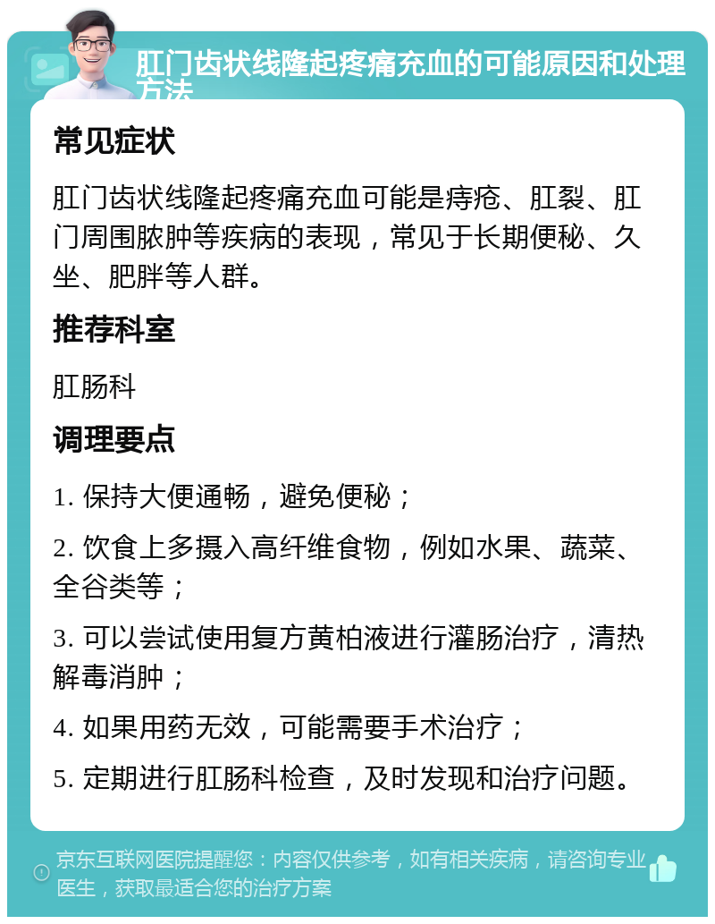 肛门齿状线隆起疼痛充血的可能原因和处理方法 常见症状 肛门齿状线隆起疼痛充血可能是痔疮、肛裂、肛门周围脓肿等疾病的表现，常见于长期便秘、久坐、肥胖等人群。 推荐科室 肛肠科 调理要点 1. 保持大便通畅，避免便秘； 2. 饮食上多摄入高纤维食物，例如水果、蔬菜、全谷类等； 3. 可以尝试使用复方黄柏液进行灌肠治疗，清热解毒消肿； 4. 如果用药无效，可能需要手术治疗； 5. 定期进行肛肠科检查，及时发现和治疗问题。