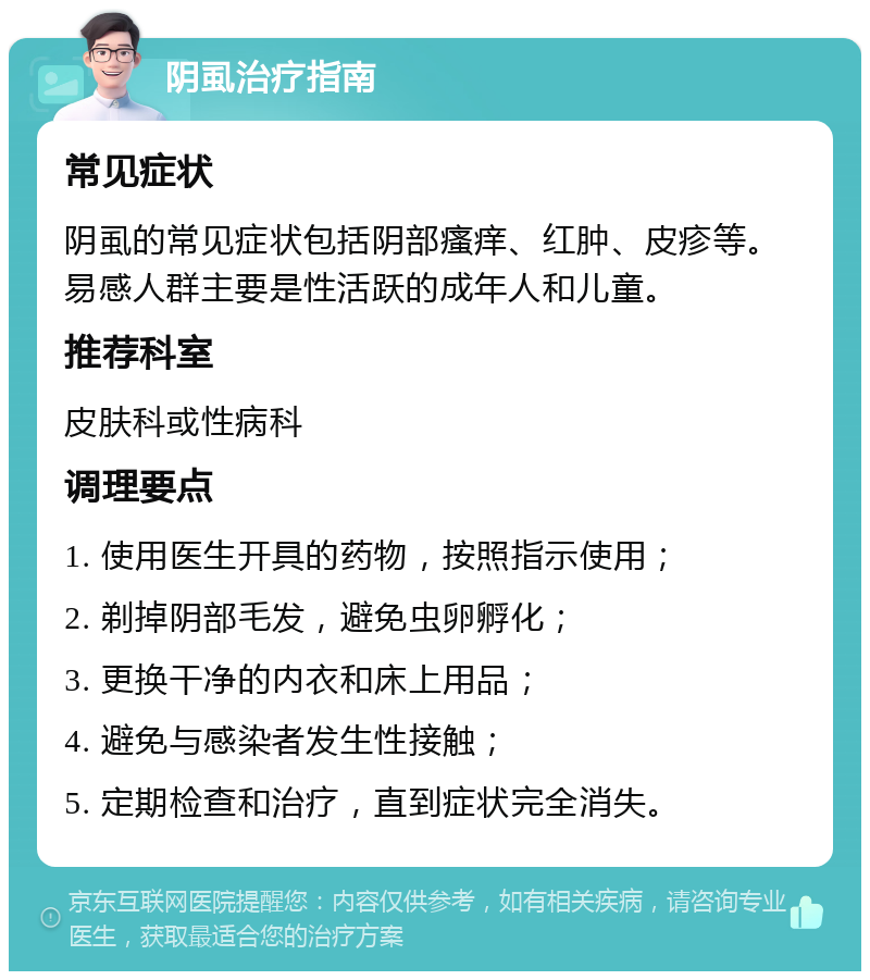 阴虱治疗指南 常见症状 阴虱的常见症状包括阴部瘙痒、红肿、皮疹等。易感人群主要是性活跃的成年人和儿童。 推荐科室 皮肤科或性病科 调理要点 1. 使用医生开具的药物，按照指示使用； 2. 剃掉阴部毛发，避免虫卵孵化； 3. 更换干净的内衣和床上用品； 4. 避免与感染者发生性接触； 5. 定期检查和治疗，直到症状完全消失。