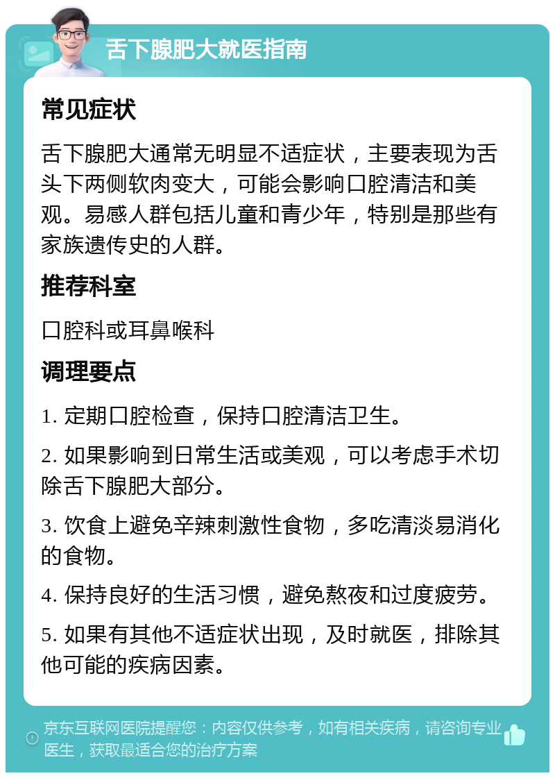 舌下腺肥大就医指南 常见症状 舌下腺肥大通常无明显不适症状，主要表现为舌头下两侧软肉变大，可能会影响口腔清洁和美观。易感人群包括儿童和青少年，特别是那些有家族遗传史的人群。 推荐科室 口腔科或耳鼻喉科 调理要点 1. 定期口腔检查，保持口腔清洁卫生。 2. 如果影响到日常生活或美观，可以考虑手术切除舌下腺肥大部分。 3. 饮食上避免辛辣刺激性食物，多吃清淡易消化的食物。 4. 保持良好的生活习惯，避免熬夜和过度疲劳。 5. 如果有其他不适症状出现，及时就医，排除其他可能的疾病因素。