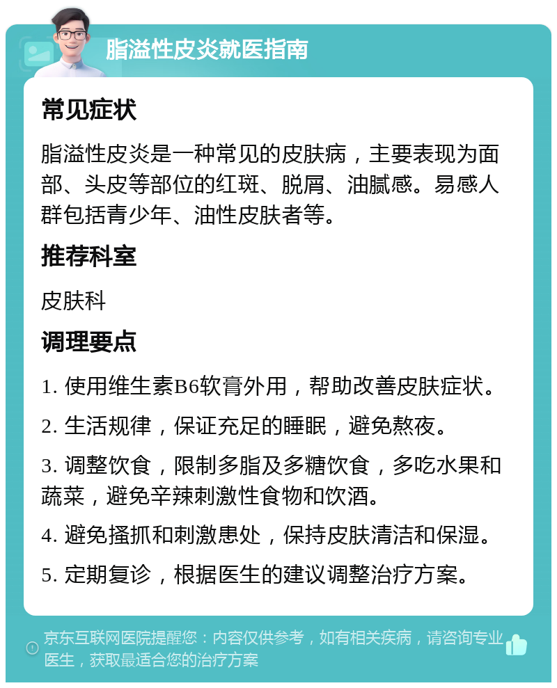 脂溢性皮炎就医指南 常见症状 脂溢性皮炎是一种常见的皮肤病，主要表现为面部、头皮等部位的红斑、脱屑、油腻感。易感人群包括青少年、油性皮肤者等。 推荐科室 皮肤科 调理要点 1. 使用维生素B6软膏外用，帮助改善皮肤症状。 2. 生活规律，保证充足的睡眠，避免熬夜。 3. 调整饮食，限制多脂及多糖饮食，多吃水果和蔬菜，避免辛辣刺激性食物和饮酒。 4. 避免搔抓和刺激患处，保持皮肤清洁和保湿。 5. 定期复诊，根据医生的建议调整治疗方案。